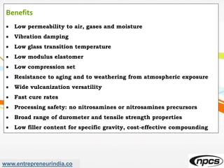 www.entrepreneurindia.co
Benefits
 Low permeability to air, gases and moisture
 Vibration damping
 Low glass transition temperature
 Low modulus elastomer
 Low compression set
 Resistance to aging and to weathering from atmospheric exposure
 Wide vulcanization versatility
 Fast cure rates
 Processing safety: no nitrosamines or nitrosamines precursors
 Broad range of durometer and tensile strength properties
 Low filler content for specific gravity, cost-effective compounding
 