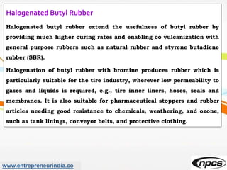 www.entrepreneurindia.co
Halogenated Butyl Rubber
Halogenated butyl rubber extend the usefulness of butyl rubber by
providing much higher curing rates and enabling co vulcanization with
general purpose rubbers such as natural rubber and styrene butadiene
rubber (SBR).
Halogenation of butyl rubber with bromine produces rubber which is
particularly suitable for the tire industry, wherever low permeability to
gases and liquids is required, e.g., tire inner liners, hoses, seals and
membranes. It is also suitable for pharmaceutical stoppers and rubber
articles needing good resistance to chemicals, weathering, and ozone,
such as tank linings, conveyor belts, and protective clothing.
 