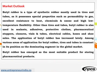 www.entrepreneurindia.co
Market Outlook
Butyl rubber is a type of synthetic rubber mostly used in tires and
tubes, as it possesses special properties such as permeability to gas,
excellent resistance to heat, chemicals & ozone and high low-
temperature flexibility. Other than tires and tubes, butyl rubber is also
used in sealants, adhesives, protective clothes, pharmaceutical
stoppers, closures, vials & tubes, electrical cables, hoses and shoe
soles. The application of butyl rubber has increased lately. Among
various areas of application for butyl rubber, tires and tubes is constant
in its position as the dominating segment in the global market.
Butyl rubber has emerged as the most suitable product for storing
pharmaceutical products.
 