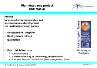 © Prof. Dr. Ulrich D. Holzbaur, AAUAS STZAM 06/08/2014 - 1
Planning game project
SSB VAL-U
Project
to support entrepreneurship and
socioeconomic development
via (serious/planning) games
 Development / adaption
 Deployment / roll out
 Evaluation
 Prof. Ulrich Holzbaur
 Aalen University
 Central University of Technology, Bloemfontein
 Steinbeis Transfer Centre for Applied Management, Aalen
 