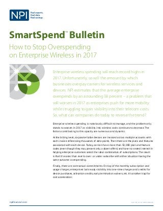 SmartSpend
TM
Bulletin
How to Stop Overspending
on Enterprise Wireless in 2017
npifinancial.com ©2017 NPI, llc. All Rights Reserved.
Enterprise wireless spending will reach record highs in
2017. Unfortunately, so will the amount by which
businesses overpay carriers for wireless services and
devices. NPI estimates that the average enterprise
overspends by an astounding 38 percent – a problem that
will worsen in 2017 as enterprises push for more mobility
while struggling to gain visibility into their telecom costs.
So, what can companies do today to reverse the trend?
Enterprise wireless spending is notoriously difficult to manage, and the problem only
stands to worsen in 2017 as visibility into wireless costs continues to decrease. The
factors contributing to this opacity are numerous and dynamic.
At the billing level, corporate-liable devices are invoiced across multiple accounts with
each invoice referencing thousands of data points. Then there are the plans and features
associated with each device. Today, carriers have more than 50,000 plan and feature
codes (even though they may present only a dozen offers) and have no vested interest in
helping enterprise customers select the ideal combination of subscriptions. The result
is that it’s easier than ever to over- or under-subscribe with either situation having the
same outcome: overspending.
Finally, there are contractual commitments. On top of the monthly subscription and
usage charges, enterprises lack ready visibility into one-time charges and credits for
device purchases, activation credits, early termination waivers, etc. It’s another trap for
cost acceleration.
 