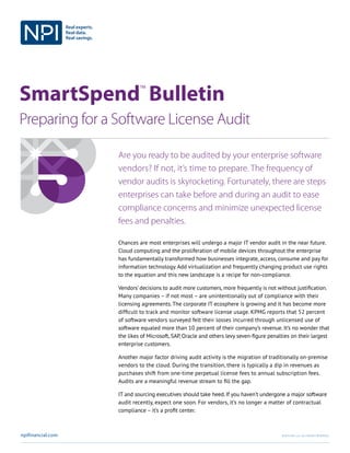 SmartSpend
TM
Bulletin
Preparing for a Software License Audit
npifinancial.com ©2017 NPI, llc. All Rights Reserved.
Are you ready to be audited by your enterprise software
vendors? If not, it’s time to prepare. The frequency of
vendor audits is skyrocketing. Fortunately, there are steps
enterprises can take before and during an audit to ease
compliance concerns and minimize unexpected license
fees and penalties.
Chances are most enterprises will undergo a major IT vendor audit in the near future.
Cloud computing and the proliferation of mobile devices throughout the enterprise
has fundamentally transformed how businesses integrate, access, consume and pay for
information technology. Add virtualization and frequently changing product use rights
to the equation and this new landscape is a recipe for non-compliance.
Vendors’ decisions to audit more customers, more frequently is not without justification.
Many companies – if not most – are unintentionally out of compliance with their
licensing agreements. The corporate IT ecosphere is growing and it has become more
difficult to track and monitor software license usage. KPMG has reported that 52
percent of software vendors surveyed felt their losses incurred through unlicensed
use of software equaled more than 10 percent of their company’s revenue. It’s no
wonder that the likes of Microsoft, SAP, Oracle and others levy seven-figure penalties
on their largest enterprise customers.
Another major factor driving audit activity is the migration of traditionally on-premise
vendors to the cloud. During the transition, there is typically a dip in revenues as
purchases shift from one-time perpetual license fees to annual subscription fees.
Audits are a meaningful revenue stream to fill the gap.
IT and sourcing executives should take heed. If you haven’t undergone a major software
audit recently, expect one soon. For vendors, it’s no longer a matter of contractual
compliance – it’s a profit center.
 