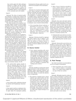 have activity against the likely pathogens       broad-spectrum therapy usually must be con-       Grade E
     (bacterial or fungal) and that penetrate         tinued for the duration of the neutropenia.
     into the presumed source of sepsis. The                                                            3. When a focus of infection amenable to
     choice of drugs should be guided by the          Grade E                                              source control measures such as an
     susceptibility patterns of microorganisms                                                             intra-abdominal abscess, a gastrointes-
                                                        Rationale. Use of antimicrobial agents with        tinal perforation, cholangitis, or intes-
     in the community and in the hospital.          a more narrow spectrum and reducing the                tinal ischemia has been identiﬁed as
                                                    duration of therapy will reduce the likelihood         the cause of severe sepsis or septic
  Grade D
                                                    that the patient will develop superinfection           shock, source control measures should
    Rationale. The choice of empirical antibi-      with pathogenic or resistant organisms such            be instituted as soon as possible follow-
otics depends on complex issues related to the      as Candida species, Clostridium difﬁcile, or           ing initial resuscitation.
patient’s history (including drug intolerance),     vancomycin-resistant Enterococcus faecium.
underlying disease, the clinical syndrome, and      However, the desire to minimize superinfec-         Grade E
susceptibility patterns in the patient’s com-       tions and other complications should not take
                                                                                                          Rationale. Case series and expert opinion
munity and in the healthcare facility.              precedence over the need to give the patient
                                                                                                      support the principle that rapid correction of a
    The initial selection of an empirical anti-     an adequate course of potent antimicrobials.
                                                                                                      source of microbial contamination is essential
microbial regimen should be broad enough,                                                             to maximize survival of the severely septic
according to these criteria, covering all likely      4. If the presenting clinical syndrome is
                                                         determined to be due to a noninfec-          patient with acute physiologic deterioration.
pathogens since there is little margin for error                                                      Intervention should only be undertaken fol-
in critically ill patients. There is ample evi-          tious cause, antimicrobial therapy
                                                         should be stopped promptly to mini-          lowing adequate resuscitation. Timely and
dence that failure to initiate appropriate ther-                                                      emergent intervention is particularly impor-
apy promptly (i.e., therapy that is active               mize the development of resistant
                                                         pathogens and superinfection with            tant for patients with necrotizing soft tissue
against the causative pathogen) has adverse                                                           infection or intestinal ischemia (19).
consequences on outcome (9 –12).                         other pathogenic organisms.
    Although restricting the use of antibiotics,      Grade E                                           4. If intravascular access devices are poten-
and particularly broad-spectrum antibiotics, is                                                            tially the source of severe sepsis or septic
important for limiting superinfection and for          Rationale. Clinicians should be cognizant           shock, they should be promptly removed
decreasing the development of antibiotic-           that blood cultures will be negative in the            after establishing other vascular access.
resistant pathogens, patients with severe sep-      majority of cases of sepsis or septic shock.
sis or septic shock warrant broad-spectrum          Thus, the decision to continue, narrow, or          Grade E
therapy until the causative organism and its        stop antimicrobial therapy must be made on
antibiotic susceptibilities are deﬁned. At that     the basis of clinician judgment and other cul-        Rationale. Intravascular access devices are
point, restriction of the number of antibiotics     ture results.                                     thought to be the source of the majority of
and narrowing the spectrum of antimicrobial                                                           nosocomial bloodstream infections. When pa-
therapy is an important and responsible strat-                                                        tients develop sepsis of unknown source, it
                                                    D. Source Control                                 may be reasonable to leave vascular access
egy for minimizing the development of resis-
tant pathogens and for containing costs.                                                              devices in place until the source of infection
                                                       1. Every patient presenting with severe
    All patients should receive a full loading                                                        can be determined. However, when patients
                                                          sepsis should be evaluated for the pres-
dose of each antimicrobial. However, patients             ence of a focus on infection amenable to    have severe sepsis or septic shock of unknown
with sepsis or septic shock often have abnor-             source control measures, speciﬁcally        source, clinicians should consider removal
mal renal or hepatic function and may have                the drainage of an abscess or local focus   and replacement of vascular access devices to
abnormal volumes of distribution due to ag-               on infection, the debridement of in-        be a priority, even if the device is tunneled or
gressive ﬂuid resuscitation. The ICU pharma-              fected necrotic tissue, the removal of a    surgically implanted (20, 21).
cist should be consulted to ensure that serum             potentially infected device, or the deﬁn-
concentrations are attained that maximize ef-             itive control of a source of ongoing mi-    E. Fluid Therapy
ﬁcacy and minimize toxicity, (13–16).                     crobial contamination (17). (See Appen-
                                                          dix A for examples of potential sites          See initial resuscitation recommendations
  3. The antimicrobial regimen should al-                 needing source control.)
                                                                                                      (A1–2) for timing of resuscitation.
     ways be reassessed after 48 –72 hrs on
                                                      Grade E
     the basis of microbiological and clinical                                                          1. Fluid resuscitation may consist of natu-
     data with the aim of using a narrow-              Rationale. Healthcare professionals should          ral or artiﬁcial colloids or crystalloids.
     spectrum antibiotic to prevent the devel-      engage specialists in other disciplines such as        There is no evidence-based support for
     opment of resistance, to reduce toxicity,      radiology, surgery, pulmonary medicine, and            one type of ﬂuid over another.
     and to reduce costs. Once a causative          gastroenterology to obtain diagnostic samples
     pathogen is identiﬁed, there is no evi-        and to drain, debride, or remove the infection      Grade C
     dence that combination therapy is more         source as appropriate.
     effective than monotherapy. The dura-                                                                Rationale. Although prospective studies of
     tion of therapy should typically be 7–10         2. The selection of optimal source control      choice of ﬂuid resuscitation in patients with
     days and guided by clinical response.               methods must weigh beneﬁts and risks         septic shock only are lacking, meta-analysis of
                                                         of the speciﬁc intervention. Source con-     clinical studies comparing crystalloid and col-
  Grade E                                                trol interventions may cause further         loid resuscitation in general and surgical pa-
                                                         complications such as bleeding, ﬁstulas,     tient populations indicate no clinical outcome
  a. Some experts prefer combination therapy             or inadvertent organ injury; in general,     difference between colloids and crystalloids
  for patients with Pseudomonas infections.              the intervention that accomplishes the       and would appear to be generalizable to sepsis
  Grade E                                                source control objective with the least      populations (22–24). As the volume of distri-
                                                         physiologic upset should be employed,        bution is much larger for crystalloids than for
  b. Most experts would use combination ther-            for example, consideration of percutane-     colloids, resuscitation with crystalloids re-
  apy for neutropenic patients with severe sepsis        ous rather than surgical drainage of an      quires more ﬂuid to achieve the same end
  or septic shock. For neutropenic patients,             abscess (18).                                points and results in more edema.


Crit Care Med 2004 Vol. 32, No. 3                                                                                                                  861
 
