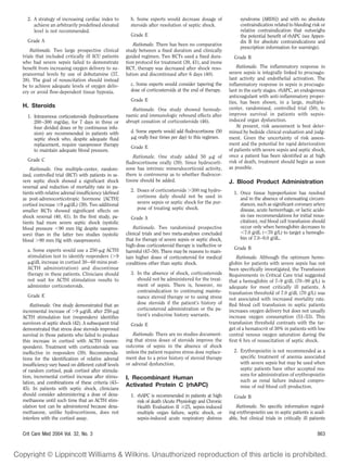 2. A strategy of increasing cardiac index to         b. Some experts would decrease dosage of                 syndrome [ARDS]) and with no absolute
     achieve an arbitrarily predeﬁned elevated         steroids after resolution of septic shock.               contraindication related to bleeding risk or
     level is not recommended.                                                                                  relative contraindication that outweighs
                                                       Grade E                                                  the potential beneﬁt of rhAPC (see Appen-
  Grade A                                                                                                       dix B for absolute contraindications and
                                                         Rationale. There has been no comparative
                                                                                                                prescription information for warnings).
    Rationale. Two large prospective clinical        study between a ﬁxed duration and clinically
trials that included critically ill ICU patients     guided regimen. Two RCTs used a ﬁxed dura-             Grade B
who had severe sepsis failed to demonstrate          tion protocol for treatment (39, 41), and inone
beneﬁt from increasing oxygen delivery to su-        RCT, therapy was decreased after shock reso-             Rationale. The inﬂammatory response in
pranormal levels by use of dobutamine (37,           lution and discontinued after 6 days (40).           severe sepsis is integrally linked to procoagu-
38). The goal of resuscitation should instead                                                             lant activity and endothelial activation. The
be to achieve adequate levels of oxygen deliv-         c. Some experts would consider tapering the        inﬂammatory response in sepsis is procoagu-
ery or avoid ﬂow-dependent tissue hypoxia.             dose of corticosteroids at the end of therapy.     lant in the early stages. rhAPC, an endogenous
                                                                                                          anticoagulant with anti-inﬂammatory proper-
                                                       Grade E                                            ties, has been shown, in a large, multiple-
H. Steroids                                                                                               center, randomized, controlled trial (50), to
                                                        Rationale. One study showed hemody-
  1. Intravenous corticosteroids (hydrocortisone     namic and immunologic rebound effects after          improve survival in patients with sepsis-
     200 –300 mg/day, for 7 days in three or         abrupt cessation of corticosteroids (46).            induced organ dysfunction.
     four divided doses or by continuous infu-                                                                At present, risk assessment is best deter-
     sion) are recommended in patients with            d. Some experts would add ﬂudrocortisone (50       mined by bedside clinical evaluation and judg-
     septic shock who, despite adequate ﬂuid             g orally four times per day) to this regimen.    ment. Given the uncertainty of risk assess-
     replacement, require vasopressor therapy                                                             ment and the potential for rapid deterioration
                                                       Grade E
     to maintain adequate blood pressure.                                                                 of patients with severe sepsis and septic shock,
                                                         Rationale. One study added 50 g of               once a patient has been identiﬁed as at high
  Grade C                                                                                                 risk of death, treatment should begin as soon
                                                     ﬂudrocortisone orally (39). Since hydrocorti-
    Rationale. One multiple-center, random-          sone has intrinsic mineralocorticoid activity,       as possible.
ized, controlled trial (RCT) with patients in se-    there is controversy as to whether ﬂudrocor-
vere septic shock showed a signiﬁcant shock          tisone should be added.                              J. Blood Product Administration
reversal and reduction of mortality rate in pa-
tients with relative adrenal insufﬁciency (deﬁned      2. Doses of corticosteroids 300 mg hydro-
                                                                                                            1. Once tissue hypoperfusion has resolved
as post-adrenocorticotropic hormone [ACTH]                cortisone daily should not be used in                and in the absence of extenuating circum-
cortisol increase 9 g/dL) (39). Two additional            severe sepsis or septic shock for the pur-           stances, such as signiﬁcant coronary artery
smaller RCTs showed signiﬁcant effects on                 pose of treating septic shock.                       disease, acute hemorrhage, or lactic acido-
shock reversal (40, 41). In the ﬁrst study, pa-                                                                sis (see recommendations for initial resus-
                                                       Grade A
tients had more severe septic shock (systolic                                                                  citation), red blood cell transfusion should
blood pressure 90 mm Hg despite vasopres-                Rationale. Two randomized prospective                 occur only when hemoglobin decreases to
sors) than in the latter two studies (systolic       clinical trials and two meta-analyses concluded             7.0 g/dL ( 70 g/L) to target a hemoglo-
blood 90 mm Hg with vasopressors).                   that for therapy of severe sepsis or septic shock,        bin of 7.0 –9.0 g/dL.
                                                     high-dose corticosteroid therapy is ineffective or
  a. Some experts would use a 250- g ACTH                                                                   Grade B
                                                     harmful (47–50). There may be reasons to main-
  stimulation test to identify responders ( 9        tain higher doses of corticosteroid for medical          Rationale. Although the optimum hemo-
    g/dL increase in cortisol 30 – 60 mins post-     conditions other than septic shock.                  globin for patients with severe sepsis has not
  ACTH administration) and discontinue                                                                    been speciﬁcally investigated, the Transfusion
  therapy in these patients. Clinicians should         3. In the absence of shock, corticosteroids        Requirements in Critical Care trial suggested
  not wait for ACTH stimulation results to                should not be administered for the treat-       that a hemoglobin of 7–9 g/dL (70 –90 g/L) is
  administer corticosteroids.                             ment of sepsis. There is, however, no           adequate for most critically ill patients. A
                                                          contraindication to continuing mainte-          transfusion threshold of 7.0 g/dL (70 g/L) was
  Grade E                                                 nance steroid therapy or to using stress        not associated with increased mortality rate.
    Rationale. One study demonstrated that an             dose steroids if the patient’s history of       Red blood cell transfusion in septic patients
incremental increase of 9 g/dL after 250- g               corticosteroid administration or the pa-        increases oxygen delivery but does not usually
ACTH stimulation test (responders) identiﬁes              tient’s endocrine history warrants.             increase oxygen consumption (51–53). This
survivors of septic shock (42). A subsequent trial     Grade E                                            transfusion threshold contrasts with the tar-
demonstrated that stress dose steroids improved                                                           get of a hematocrit of 30% in patients with low
survival in those patients who failed to produce        Rationale. There are no studies document-         central venous oxygen saturation during the
this increase in cortisol with ACTH (nonre-          ing that stress doses of steroids improve the        ﬁrst 6 hrs of resuscitation of septic shock.
sponders). Treatment with corticosteroids was        outcome of sepsis in the absence of shock
ineffective in responders (39). Recommenda-          unless the patient requires stress dose replace-       2. Erythropoietin is not recommended as a
tions for the identiﬁcation of relative adrenal      ment due to a prior history of steroid therapy            speciﬁc treatment of anemia associated
insufﬁciency vary based on different cutoff levels   or adrenal dysfunction.                                   with severe sepsis but may be used when
of random cortisol, peak cortisol after stimula-                                                               septic patients have other accepted rea-
tion, incremental cortisol increase after stimu-                                                               sons for administration of erythropoietin
                                                     I. Recombinant Human                                      such as renal failure induced compro-
lation, and combinations of these criteria (43–
                                                     Activated Protein C (rhAPC)                               mise of red blood cell production.
45). In patients with septic shock, clinicians
should consider administering a dose of dexa-          1. rhAPC is recommended in patients at high          Grade B
methasone until such time that an ACTH stim-              risk of death (Acute Physiology and Chronic
ulation test can be administered because dexa-            Health Evaluation II 25, sepsis-induced             Rationale. No speciﬁc information regard-
methasone, unlike hydrocortisone, does not                multiple organ failure, septic shock, or        ing erythropoietin use in septic patients is avail-
interfere with the cortisol assay.                        sepsis-induced acute respiratory distress       able, but clinical trials in critically ill patients


Crit Care Med 2004 Vol. 32, No. 3                                                                                                                        863
 