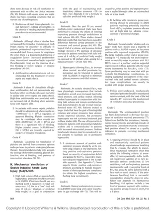 show some decrease in red cell transfusion re-            with the goal of maintaining end-               crease PaO2 when positive end-expiratory pres-
quirement with no effect on clinical outcome              inspiratory plateau pressures 30 cm             sure is applied through either an endotracheal
(54, 55). Patients with severe sepsis and septic          H2O. (See Appendix C for a formula to           tube or a face mask.
shock may have coexisting conditions that do              calculate predicted body weight.)
warrant use of erythropoietin.                                                                              4. In facilities with experience, prone posi-
                                                       Grade B                                                 tioning should be considered in ARDS
  3. Routine use of fresh frozen plasma to cor-
                                                         Rationale. Over the past 10 yrs, several              patients requiring potentially injurious
     rect laboratory clotting abnormalities in
                                                     multiple-center randomized trials have been               levels of FIO2 or plateau pressure who are
     the absence of bleeding or planned invasive
                                                     performed to evaluate the effects of limiting             not at high risk for adverse conse-
     procedures is not recommended.
                                                     inspiratory pressure through modulations in               quences of positional changes.
  Grade E                                            tidal volume (60 – 63). These studies showed
                                                     differing results that may have been caused by         Grade E
    Rationale. Although clinical studies have
                                                     differences between airway pressures in the
not assessed the impact of transfusion of fresh                                                               Rationale. Several smaller studies and one
                                                     treatment and control groups (64, 65). The
frozen plasma on outcomes in critically ill                                                               larger study have shown that a majority of
                                                     largest trial of a volume- and pressure-limited
patients, professional organizations have rec-                                                            patients with ALI/ARDS respond to the prone
                                                     strategy showed a 9% decrease of all-cause
ommended fresh frozen plasma for coagulopa-                                                               position with improved oxygenation (72–76).
                                                     mortality in patients ventilated with tidal vol-
thy when there is a documented deﬁciency of                                                               The large multiple-center trial of prone posi-
                                                     umes of 6 mL/kg of predicted body weight
coagulation factors (increased prothrombin                                                                tioning for 7 hrs/day did not show improve-
                                                     (as opposed to 12 mL/kg) while aiming for a
time, international normalized ratio, or partial                                                          ment in mortality rates in patients with ALI/
                                                     plateau pressure 30 cm H2O (66).
thromboplastin time) and the presence of ac-                                                              ARDS; however, a post hoc analysis suggested
tive bleeding or before surgical or invasive                                                              improvement in those patients with the most
procedures (56 –58).                                   2. Hypercapnia (allowing PaCO2 to increase         severe hypoxemia by PaO2/FIO2 ratio (75).
                                                          above normal, so-called permissive hy-          Prone positioning may be associated with po-
  4. Antithrombin administration is not rec-              percapnia) can be tolerated in patients         tentially life-threatening complications, in-
     ommended for the treatment of severe                 with ALI/ARDS if required to minimize           cluding accidental dislodgment of the endo-
     sepsis and septic shock.                             plateau pressures and tidal volumes.            tracheal tube and central venous catheters,
  Grade B                                                                                                 but these complications can usually be
                                                       Grade C                                            avoided with proper precautions.
    Rationale. A phase III clinical trial of high-       Rationale. An acutely elevated PaCO2 may
dose antithrombin did not demonstrate any            have physiologic consequences that include             5. Unless contraindicated, mechanically
beneﬁcial effect on 28-day all-cause mortality       vasodilation as well as an increased heart rate,          ventilated patients should be maintained
in adults with severe sepsis and septic shock.       blood pressure, and cardiac output. Allowing              semirecumbent, with the head of the bed
High-dose antithrombin was associated with           modest hypercapnia in conjunction with lim-               raised to 45° to prevent the development
an increased risk of bleeding when adminis-          iting tidal volume and minute ventilation has             of ventilator-associated pneumonia.
tered with heparin (59).                             been demonstrated to be safe in small nonran-
  5. In patients with severe sepsis, platelets       domized series (67, 68). Patients treated in           Grade C
     should be administered when counts are          larger trials that have the goal of limiting tidal
                                                     volumes and airway pressures have demon-                Rationale. The semirecumbent position
       5000/mm3 (5       109/L) regardless of                                                             has been demonstrated to decrease the inci-
     apparent bleeding. Platelet transfusion         strated improved outcomes, but permissive
                                                     hypercapnia was not a primary treatment goal         dence of ventilator-required pneumonia (77).
     may be considered when counts are                                                                    Patients are laid ﬂat for procedures, hemody-
     5000 –30,000/mm3 (5–30        109/L) and        in these studies (66). The use of hypercarbia is
                                                     limited in patients with preexisting metabolic       namic measurements, and during episodes of
     there is a signiﬁcant risk of bleeding.                                                              hypotension. Consistent return to semirecum-
     Higher platelet counts ( 50,000/mm3             acidosis and is contraindicated in patients
                                                     with increased intracranial pressure. Sodium         bent position should be viewed as a quality
     [50    109/L]) are typically required for                                                            indicator in patients receiving mechanical
     surgery or invasive procedures.                 bicarbonate infusion may be considered in se-
                                                     lect patients to facilitate use of permissive        ventilation.
  Grade E                                            hypercarbia.
                                                                                                            6. A weaning protocol should be in place
    Rationale. Guidelines for transfusion of                                                                   and mechanically ventilated patients
                                                       3. A minimum amount of positive end-
platelets are derived from consensus opinion                                                                   should undergo a spontaneous breathing
                                                          expiratory pressure should be set to pre-
and experience in patients undergoing chemo-                                                                   trial to evaluate the ability to discon-
                                                          vent lung collapse at end-expiration. Set-
therapy. Recommendations take into account                                                                     tinue mechanical ventilation when they
                                                          ting positive end-expiratory pressure
the etiology of thrombocytopenia, platelet dys-                                                                satisfy the following criteria: a) arous-
                                                          based on severity of oxygenation deﬁcit
function, risk of bleeding, and presence of                                                                    able; b) hemodynamically stable (with-
                                                          and guided by the FIO2 required to main-
concomitant disorders (56, 58).                                                                                out vasopressor agents); c) no new po-
                                                          tain adequate oxygenation is one accept-
                                                          able approach. (See Appendix C.) Some                tentially serious conditions; d) low
K. Mechanical Ventilation of                              experts titrate positive end-expiratory              ventilatory and end-expiratory pressure
Sepsis-Induced Acute Lung                                 pressure according to bedside measure-               requirements; and e) requiring levels of
                                                          ments of thoracopulmonary compliance                 FIO2 that could be safely delivered with a
Injury (ALI)/ARDS                                                                                              face mask or nasal cannula. If the spon-
                                                          (to obtain the highest compliance, re-
  1. High tidal volumes that are coupled with             ﬂecting lung recruitment).                           taneous breathing trial is successful,
     high plateau pressures should be avoided                                                                  consideration should be given for extu-
     in ALI/ARDS. Clinicians should use as a           Grade E                                                 bation (see Appendix D). Spontaneous
     starting point a reduction in tidal vol-                                                                  breathing trial options include a low
     umes over 1–2 hrs to a “low” tidal vol-             Rationale. Raising end-expiratory pressure            level of pressure support with continu-
     ume (6 mL per kilogram of predicted             in ALI/ARDS keeps lung units open to partic-              ous positive airway pressure 5 cm H2O or
     body weight) as a goal in conjunction           ipate in gas exchange (69 –71). This will in-             a T-piece.


864                                                                                                                   Crit Care Med 2004 Vol. 32, No. 3
 