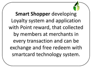 Smart Shopper developing
 Loyalty system and application
with Point reward, that collected
  by members at merchants in
  every transaction and can be
exchange and free redeem with
 smartcard technology system.
 