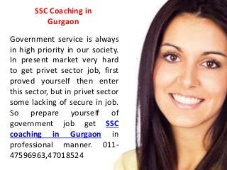 SSC Coaching in 
Gurgaon 
Government service is always 
in high priority in our society. 
In present market very hard 
to get privet sector job, first 
proved yourself then enter 
this sector, but in privet sector 
some lacking of secure in job. 
So prepare yourself of 
government job get SSC 
coaching in Gurgaon in 
professional manner. 011- 
47596963,47018524 
 