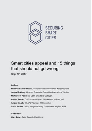 1
Smart cities appeal and 15 things
that should not go wrong
Sept 12, 2017
Authors
Mohamad Amin Hasbini, Senior Security Researcher, Kaspersky Lab
James Mckinlay, Director, Praetorian Consulting International Limited
Martin Tom-Petersen, CEO, Smart City Catalyst
Aseem Jakhar, Co-Founder - Payatu, hardwear.io, nullcon, null
Amgad Magdy, INVLAB Founder, IS Consultant
David Jordan, CISO, Arlington County Government, Virginia, USA
Contributor
Alan Seow, Cyber Security Practitioner
 