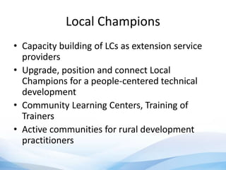 Local Champions
• Capacity building of LCs as extension service
providers
• Upgrade, position and connect Local
Champions for a people-centered technical
development
• Community Learning Centers, Training of
Trainers
• Active communities for rural development
practitioners
 