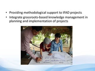 • Providing methodological support to IFAD projects
• Integrate grassroots-based knowledge management in
planning and implementation of projects
 