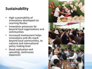 Sustainability
• High sustainability of
innovations developed via
Learning Routes
• Innovation processes far
beyond local organizations and
communities
• Increased involvement helps
innovations and LRs reach
beyond local communities, to
national and international
policy making level
• Good replication and
upscaling, continuous
expansion
 