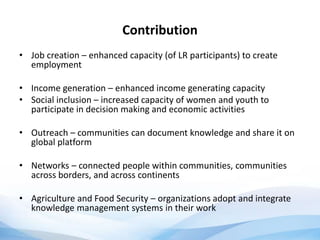 Contribution
• Job creation – enhanced capacity (of LR participants) to create
employment
• Income generation – enhanced income generating capacity
• Social inclusion – increased capacity of women and youth to
participate in decision making and economic activities
• Outreach – communities can document knowledge and share it on
global platform
• Networks – connected people within communities, communities
across borders, and across continents
• Agriculture and Food Security – organizations adopt and integrate
knowledge management systems in their work
 
