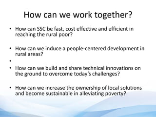 How can we work together?
• How can SSC be fast, cost effective and efficient in
reaching the rural poor?
• How can we induce a people-centered development in
rural areas?
•
• How can we build and share technical innovations on
the ground to overcome today’s challenges?
• How can we increase the ownership of local solutions
and become sustainable in alleviating poverty?
 