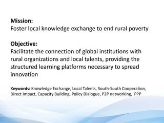 Mission:
Foster local knowledge exchange to end rural poverty
Objective:
Facilitate the connection of global institutions with
rural organizations and local talents, providing the
structured learning platforms necessary to spread
innovation
Keywords: Knowledge Exchange, Local Talents, South-South Cooperation,
Direct Impact, Capacity Building, Policy Dialogue, P2P networking, PPP
 