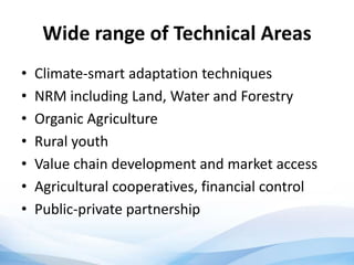 Wide range of Technical Areas
• Climate-smart adaptation techniques
• NRM including Land, Water and Forestry
• Organic Agriculture
• Rural youth
• Value chain development and market access
• Agricultural cooperatives, financial control
• Public-private partnership
 