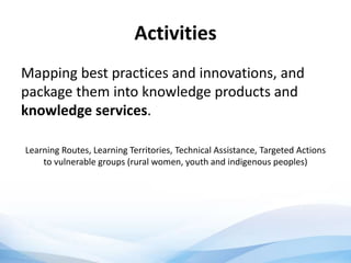 Activities
Mapping best practices and innovations, and
package them into knowledge products and
knowledge services.
Learning Routes, Learning Territories, Technical Assistance, Targeted Actions
to vulnerable groups (rural women, youth and indigenous peoples)
 