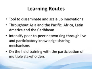 Learning Routes
• Tool to disseminate and scale up Innovations
• Throughout Asia and the Pacific, Africa, Latin
America and the Caribbean
• Intensify peer-to-peer networking through live
and participatory knowledge sharing
mechanisms
• On the field training with the participation of
multiple stakeholders
 