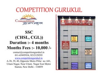 COMPETITION GURUKUL
SSC
(CHSL, CGL))
Duration :- 4 months
Months Fees :- 10,000 /-
contact@competitiongurukul.in
011-65495934, 9212129295
www.competitiongurukul.in
A-38, 39, 40, Opposite Metro Pillar no: 641,
Uttam Nagar, Near Uttam Nagar East Metro
Station, New Delhi - 110059
 