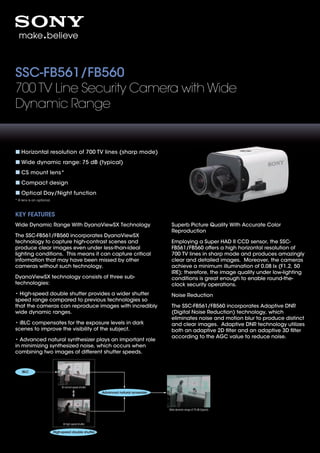 SSC-FB561/FB560
700 TV Line Security Camera with Wide
Dynamic Range


    Horizontal resolution of 700 TV lines (sharp mode)
    Wide dynamic range: 75 dB (typical)
    CS mount lens*
    Compact design
    Optical Day/Night function
* A lens is an optional.



KEY FEATURES
Wide Dynamic Range With DyanaViewSX Technology                                            Superb Picture Quality With Accurate Color
                                                                                          Reproduction
The SSC-FB561/FB560 incorporates DyanaViewSX
technology to capture high-contrast scenes and                                            Employing a Super HAD II CCD sensor, the SSC-
produce clear images even under less-than-ideal                                           FB561/FB560 offers a high horizontal resolution of
lighting conditions. This means it can capture critical                                   700 TV lines in sharp mode and produces amazingly
information that may have been missed by other                                            clear and detailed images. Moreover, the cameras
cameras without such technology.                                                          achieve a minimum illumination of 0.08 lx (F1.2, 50
                                                                                          IRE); therefore, the image quality under low-lighting
DyanaViewSX technology consists of three sub-                                             conditions is great enough to enable round-the-
technologies:                                                                             clock security operations.
• High-speed double shutter provides a wider shutter                                      Noise Reduction
speed range compared to previous technologies so
that the cameras can reproduce images with incredibly                                     The SSC-FB561/FB560 incorporates Adaptive DNR
wide dynamic ranges.                                                                      (Digital Noise Reduction) technology, which
                                                                                          eliminates noise and motion blur to produce distinct
• iBLC compensates for the exposure levels in dark                                        and clear images. Adaptive DNR technology utilizes
scenes to improve the visibility of the subject.                                          both an adaptive 2D ﬁlter and an adaptive 3D ﬁlter
                                                                                          according to the AGC value to reduce noise.
• Advanced natural synthesizer plays an important role
in minimizing synthesized noise, which occurs when
combining two images of different shutter speeds.


    iBLC



                                At normal speed shutter
                                                          Advanced natural synsesizer




                                                                                        Wide dynamic range of 75 dB (typical)




                                 At high speed shutter

                           High-speed double shutter
 