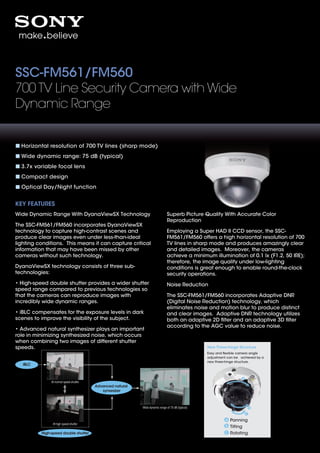 SSC-FM561/FM560
700 TV Line Security Camera with Wide
Dynamic Range


  Horizontal resolution of 700 TV lines (sharp mode)
  Wide dynamic range: 75 dB (typical)
  3.7x variable focal lens
  Compact design
  Optical Day/Night function


KEY FEATURES
Wide Dynamic Range With DyanaViewSX Technology                                  Superb Picture Quality With Accurate Color
                                                                                Reproduction
The SSC-FM561/FM560 incorporates DyanaViewSX
technology to capture high-contrast scenes and                                  Employing a Super HAD II CCD sensor, the SSC-
produce clear images even under less-than-ideal                                 FM561/FM560 offers a high horizontal resolution of 700
lighting conditions. This means it can capture critical                         TV lines in sharp mode and produces amazingly clear
information that may have been missed by other                                  and detailed images. Moreover, the cameras
cameras without such technology.                                                achieve a minimum illumination of 0.1 lx (F1.2, 50 IRE);
                                                                                therefore, the image quality under low-lighting
DyanaViewSX technology consists of three sub-                                   conditions is great enough to enable round-the-clock
technologies:                                                                   security operations.
• High-speed double shutter provides a wider shutter                            Noise Reduction
speed range compared to previous technologies so
that the cameras can reproduce images with                                      The SSC-FM561/FM560 incorporates Adaptive DNR
incredibly wide dynamic ranges.                                                 (Digital Noise Reduction) technology, which
                                                                                eliminates noise and motion blur to produce distinct
• iBLC compensates for the exposure levels in dark                              and clear images. Adaptive DNR technology utilizes
scenes to improve the visibility of the subject.                                both an adaptive 2D ﬁlter and an adaptive 3D ﬁlter
                                                                                according to the AGC value to reduce noise.
• Advanced natural synthesizer plays an important
role in minimizing synthesized noise, which occurs
when combining two images of different shutter
speeds.                                                                                             New Three-hinge Structure
                                                                                                    Easy and ﬂexible camera angle
                                                                                                    adjustment can be achieved by a
                                                                                                    new three-hinge structure.
   iBLC



               At normal speed shutter
                                         Advanced natural
                                            synsesizer



                                                            Wide dynamic range of 75 dB (typical)



                                                                                                                Panning
                At high speed shutter
                                                                                                                Tilting
          High-speed double shutter                                                                             Rotating
 