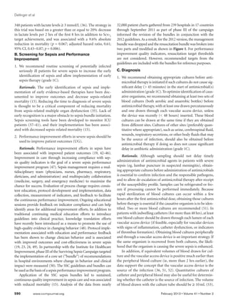 Dellinger et al

348 patients with lactate levels ≥ 3 mmol/L (36). The strategy in     32,000 patient charts gathered from 239 hospitals in 17 countries
this trial was based on a greater than or equal to 20% decrease       through September 2011 as part of phase III of the campaign
in lactate levels per 2 hrs of the first 8 hrs in addition to Scvo2   informed the revision of the bundles in conjunction with the
target achievement, and was associated with a 9.6% absolute           2012 guidelines. As a result, for the 2012 version, the management
reduction in mortality (p = 0.067; adjusted hazard ratio, 0.61;       bundle was dropped and the resuscitation bundle was broken into
95% CI, 0.43−0.87; p = 0.006).                                        two parts and modified as shown in Figure 1. For performance
B. Screening for Sepsis and Performance                               improvement quality indicators, resuscitation target thresholds
Improvement                                                           are not considered. However, recommended targets from the
                                                                      guidelines are included with the bundles for reference purposes.
1.	 We recommend routine screening of potentially infected
    seriously ill patients for severe sepsis to increase the early    C. Diagnosis
    identification of sepsis and allow implementation of early        1.	 We recommend obtaining appropriate cultures before anti-
    sepsis therapy (grade 1C).                                            microbial therapy is initiated if such cultures do not cause sig-
    Rationale. The early identification of sepsis and imple-              nificant delay ( 45 minutes) in the start of antimicrobial(s)
mentation of early evidence-based therapies have been doc-                administration (grade 1C). To optimize identification of caus-
umented to improve outcomes and decrease sepsis-related                   ative organisms, we recommend obtaining at least two sets of
mortality (15). Reducing the time to diagnosis of severe sepsis           blood cultures (both aerobic and anaerobic bottles) before
is thought to be a critical component of reducing mortality               antimicrobial therapy, with at least one drawn percutaneously
from sepsis-related multiple organ dysfunction (35). Lack of              and one drawn through each vascular access device, unless
early recognition is a major obstacle to sepsis bundle initiation.        the device was recently ( 48 hours) inserted. These blood
Sepsis screening tools have been developed to monitor ICU                 cultures can be drawn at the same time if they are obtained
patients (37–41), and their implementation has been associ-               from different sites. Cultures of other sites (preferably quan-
ated with decreased sepsis-related mortality (15).                        titative where appropriate), such as urine, cerebrospinal fluid,
                                                                          wounds, respiratory secretions, or other body fluids that may
2.  Performance improvement efforts in severe sepsis should be
                                                                          be the source of infection, should also be obtained before
    used to improve patient outcomes (UG).
                                                                          antimicrobial therapy if doing so does not cause significant
    Rationale. Performance improvement efforts in sepsis have             delay in antibiotic administration (grade 1C).
been associated with improved patient outcomes (19, 42–46).
Improvement in care through increasing compliance with sep-               Rationale. Although sampling should not delay timely
sis quality indicators is the goal of a severe sepsis performance     administration of antimicrobial agents in patients with severe
improvement program (47). Sepsis management requires a mul-           sepsis (eg, lumbar puncture in suspected meningitis), obtain-
tidisciplinary team (physicians, nurses, pharmacy, respiratory,       ing appropriate cultures before administration of antimicrobials
dieticians, and administration) and multispecialty collaboration      is essential to confirm infection and the responsible pathogens,
(medicine, surgery, and emergency medicine) to maximize the           and to allow de-escalation of antimicrobial therapy after receipt
chance for success. Evaluation of process change requires consis-     of the susceptibility profile. Samples can be refrigerated or fro-
tent education, protocol development and implementation, data         zen if processing cannot be performed immediately. Because
collection, measurement of indicators, and feedback to facilitate     rapid sterilization of blood cultures can occur within a few
the continuous performance improvement. Ongoing educational           hours after the first antimicrobial dose, obtaining those cultures
sessions provide feedback on indicator compliance and can help        before therapy is essential if the causative organism is to be iden-
identify areas for additional improvement efforts. In addition to     tified. Two or more blood cultures are recommended (51). In
traditional continuing medical education efforts to introduce         patients with indwelling catheters (for more than 48 hrs), at least
guidelines into clinical practice, knowledge translation efforts      one blood culture should be drawn through each lumen of each
have recently been introduced as a means to promote the use of        vascular access device (if feasible, especially for vascular devices
high-quality evidence in changing behavior (48). Protocol imple-      with signs of inflammation, catheter dysfunction, or indicators
mentation associated with education and performance feedback          of thrombus formation). Obtaining blood cultures peripherally
has been shown to change clinician behavior and is associated         and through a vascular access device is an important strategy. If
with improved outcomes and cost-effectiveness in severe sepsis        the same organism is recovered from both cultures, the likeli-
(19, 23, 24, 49). In partnership with the Institute for Healthcare    hood that the organism is causing the severe sepsis is enhanced.
Improvement, phase III of the Surviving Sepsis Campaign targeted          In addition, if equivalent volumes of blood drawn for cul-
the implementation of a core set (“bundle”) of recommendations        ture and the vascular access device is positive much earlier than
in hospital environments where change in behavior and clinical        the peripheral blood culture (ie, more than 2 hrs earlier), the
impact were measured (50). The SSC guidelines and bundles can         data support the concept that the vascular access device is the
be used as the basis of a sepsis performance improvement program.     source of the infection (36, 51, 52). Quantitative cultures of
    Application of the SSC sepsis bundles led to sustained,           catheter and peripheral blood may also be useful for determin-
continuous quality improvement in sepsis care and was associated      ing whether the catheter is the source of infection. The volume
with reduced mortality (15). Analysis of the data from nearly         of blood drawn with the culture tube should be ≥ 10 mL (53).

590	         www.ccmjournal.org	                                                                     February 2013 • Volume 41 • Number 2
 
