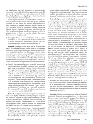 Special Article

(eg, Pseudomonas spp. only susceptible to aminoglycosides;                 would include aminoglycoside monotherapy, which should
enterococcal endocarditis; Acinetobacter spp. infections susceptible       be generally avoided, particularly for P. aeruginosa sepsis,
only to polymyxins). Decisions on definitive antibiotic choices            and for selected forms of endocarditis, where prolonged
should be based on the type of pathogen, patient characteristics,          courses of combinations of antibiotics are warranted.
and favored hospital treatment regimens.
   Narrowing the spectrum of antimicrobial coverage and                    Rationale. A propensity-matched analysis, meta-analysis,
reducing the duration of antimicrobial therapy will reduce the         and meta-regression analysis, along with additional observa-
likelihood that the patient will develop superinfection with           tional studies, have demonstrated that combination therapy
other pathogenic or resistant organisms, such as Candida spe-          produces a superior clinical outcome in severely ill, septic
cies, Clostridium difficile, or vancomycin-resistant Enterococcus      patients with a high risk of death (86–90). In light of the
faecium. However, the desire to minimize superinfections and           increasing frequency of resistance to antimicrobial agents
other complications should not take precedence over giving an          in many parts of the world, broad-spectrum coverage gen-
adequate course of therapy to cure the infection that caused           erally requires the initial use of combinations of antimi-
the severe sepsis or septic shock.                                     crobial agents. Combination therapy used in this context
                                                                       connotes at least two different classes of antibiotics (usually
3.	 We suggest the use of low procalcitonin levels or similar          a beta-lactam agent with a macrolide, fluoroquinolone, or
    biomarkers to assist the clinician in the discontinuation
                                                                       aminoglycoside for select patients). A controlled trial sug-
    of empiric antibiotics in patients who appeared septic, but
                                                                       gested, however, that when using a carbapenem as empiric
    have no subsequent evidence of infection (grade 2C).
                                                                       therapy in a population at low risk for infection with resis-
    Rationale. This suggestion is predicated on the preponder-         tant microorganisms, the addition of a fluoroquinolone
ance of the published literature relating to the use of procalcito-    does not improve outcomes of patients (85). A number of
nin as a tool to discontinue unnecessary antimicrobials (58, 83).      other recent observational studies and some small, pro-
However, clinical experience with this strategy is limited and the     spective trials support initial combination therapy for
potential for harm remains a concern (83). No evidence demon-          selected patients with specific pathogens (eg, pneumococ-
strates that this practice reduces the prevalence of antimicrobial     cal sepsis, multidrug-resistant Gram-negative pathogens)
resistance or the risk of antibiotic-related diarrhea from C. dif-     (91–93), but evidence from adequately powered, random-
ficile. One recent study failed to show any benefit of daily procal-   ized clinical trials is not available to support combination
citonin measurement in early antibiotic therapy or survival (84).      over monotherapy other than in septic patients at high risk
4a.	 Empiric therapy should attempt to provide antimicrobial           of death. In some clinical scenarios, combination therapies
     activity against the most likely pathogens based upon each        are biologically plausible and are likely clinically useful even
     patient’s presenting illness and local patterns of infection.     if evidence has not demonstrated improved clinical outcome
     We suggest combination empiric therapy for neutropenic            (89, 90, 94, 95). Combination therapy for suspected or known
     patients with severe sepsis (grade 2B) and for patients with      Pseudomonas aeruginosa or other multidrug-resistant Gram-
     difficult-to-treat, multidrug-resistant bacterial pathogens       negative pathogens, pending susceptibility results, increases
     such as Acinetobacter and Pseudomonas spp. (grade 2B).            the likelihood that at least one drug is effective against that
     For selected patients with severe infections associated with      strain and positively affects outcome (88, 96).
     respiratory failure and septic shock, combination therapy
                                                                       5.	 We suggest that the duration of therapy typically be 7 to 10
     with an extended spectrum beta-lactam and either an ami-
                                                                           days if clinically indicated; longer courses may be appropri-
     noglycoside or a fluoroquinolone is suggested for P. aeru-
     ginosa bacteremia (grade 2B). Similarly, a more complex               ate in patients who have a slow clinical response, undrain-
     combination of beta-lactam and a macrolide is suggested               able foci of infection, bacteremia with S. aureus; some fungal
     for patients with septic shock from bacteremic Streptococ-            and viral infections, or immunologic deficiencies, including
     cus pneumoniae infections (grade 2B).                                 neutropenia (grade 2C).

    Rationale. Complex combinations might be needed in set-                Rationale. Although patient factors may influence the length
tings where highly antibiotic-resistant pathogens are preva-           of antibiotic therapy, in general, a duration of 7-10 days (in the
lent, with such regimens incorporating carbapenems, colistin,          absence of source control issues) is adequate. Thus, decisions to
rifampin, or other agents. However, a recent controlled trial          continue, narrow, or stop antimicrobial therapy must be made
suggested that adding a fluoroquinolone to a carbapenem as             on the basis of clinician judgment and clinical information. Cli-
empiric therapy did not improve outcome in a population at             nicians should be cognizant of blood cultures being negative in
low risk for infection with resistant microorganisms (85).             a significant percentage of cases of severe sepsis or septic shock,
4b.	 We suggest that combination therapy, when used empirically        despite the fact that many of these cases are very likely caused
     in patients with severe sepsis, should not be administered        by bacteria or fungi. Clinicians should be cognizant that blood
     for longer than 3 to 5 days. De-escalation to the most appro-     cultures will be negative in a significant percentage of cases of
     priate single-agent therapy should be performed as soon as        severe sepsis or septic shock, despite many of these cases are
     the susceptibility profile is known (grade 2B). Exceptions        very likely caused by bacteria or fungi.

Critical Care Medicine	                                                                                 www.ccmjournal.org	          593
 