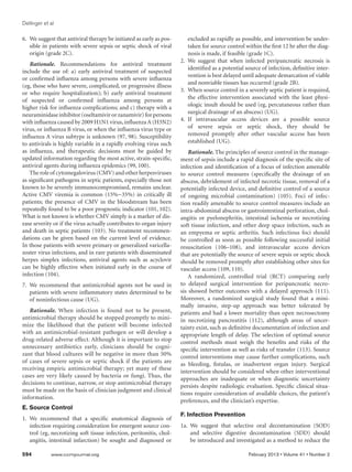 Dellinger et al

6.	 We suggest that antiviral therapy be initiated as early as pos-       excluded as rapidly as possible, and intervention be under-
    sible in patients with severe sepsis or septic shock of viral         taken for source control within the first 12 hr after the diag-
    origin (grade 2C).                                                    nosis is made, if feasible (grade 1C).
                                                                      2.	 We suggest that when infected peripancreatic necrosis is
   Rationale. Recommendations for antiviral treatment
                                                                          identified as a potential source of infection, definitive inter-
include the use of: a) early antiviral treatment of suspected
                                                                          vention is best delayed until adequate demarcation of viable
or confirmed influenza among persons with severe influenza
                                                                          and nonviable tissues has occurred (grade 2B).
(eg, those who have severe, complicated, or progressive illness
                                                                      3.	 When source control in a severely septic patient is required,
or who require hospitalization); b) early antiviral treatment
                                                                          the effective intervention associated with the least physi-
of suspected or confirmed influenza among persons at
higher risk for influenza complications; and c) therapy with a            ologic insult should be used (eg, percutaneous rather than
neuraminidase inhibitor (oseltamivir or zanamivir) for persons            surgical drainage of an abscess) (UG).
with influenza caused by 2009 H1N1 virus, influenza A (H3N2)          4.	 If intravascular access devices are a possible source
virus, or influenza B virus, or when the influenza virus type or          of severe sepsis or septic shock, they should be
influenza A virus subtype is unknown (97, 98). Susceptibility             removed promptly after other vascular access has been
to antivirals is highly variable in a rapidly evolving virus such         established (UG).
as influenza, and therapeutic decisions must be guided by                 Rationale. The principles of source control in the manage-
updated information regarding the most active, strain-specific,       ment of sepsis include a rapid diagnosis of the specific site of
antiviral agents during influenza epidemics (99, 100).                infection and identification of a focus of infection amenable
   The role of cytomegalovirus (CMV) and other herpesviruses          to source control measures (specifically the drainage of an
as significant pathogens in septic patients, especially those not     abscess, debridement of infected necrotic tissue, removal of a
known to be severely immunocompromised, remains unclear.              potentially infected device, and definitive control of a source
Active CMV viremia is common (15%−35%) in critically ill              of ongoing microbial contamination) (105). Foci of infec-
patients; the presence of CMV in the bloodstream has been             tion readily amenable to source control measures include an
repeatedly found to be a poor prognostic indicator (101, 102).        intra-abdominal abscess or gastrointestinal perforation, chol-
What is not known is whether CMV simply is a marker of dis-           angitis or pyelonephritis, intestinal ischemia or necrotizing
ease severity or if the virus actually contributes to organ injury    soft tissue infection, and other deep space infection, such as
and death in septic patients (103). No treatment recommen-            an empyema or septic arthritis. Such infectious foci should
dations can be given based on the current level of evidence.          be controlled as soon as possible following successful initial
In those patients with severe primary or generalized varicella-       resuscitation (106–108), and intravascular access devices
zoster virus infections, and in rare patients with disseminated       that are potentially the source of severe sepsis or septic shock
herpes simplex infections, antiviral agents such as acyclovir         should be removed promptly after establishing other sites for
can be highly effective when initiated early in the course of         vascular access (109, 110).
infection (104).                                                          A randomized, controlled trial (RCT) comparing early
7.	 We recommend that antimicrobial agents not be used in             to delayed surgical intervention for peripancreatic necro-
    patients with severe inflammatory states determined to be         sis showed better outcomes with a delayed approach (111).
    of noninfectious cause (UG).                                      Moreover, a randomized surgical study found that a mini-
                                                                      mally invasive, step-up approach was better tolerated by
   Rationale. When infection is found not to be present,              patients and had a lower mortality than open necrosectomy
antimicrobial therapy should be stopped promptly to mini-             in necrotizing pancreatitis (112), although areas of uncer-
mize the likelihood that the patient will become infected             tainty exist, such as definitive documentation of infection and
with an antimicrobial-resistant pathogen or will develop a            appropriate length of delay. The selection of optimal source
drug-related adverse effect. Although it is important to stop         control methods must weigh the benefits and risks of the
unnecessary antibiotics early, clinicians should be cogni-            specific intervention as well as risks of transfer (113). Source
zant that blood cultures will be negative in more than 50%            control interventions may cause further complications, such
of cases of severe sepsis or septic shock if the patients are         as bleeding, fistulas, or inadvertent organ injury. Surgical
receiving empiric antimicrobial therapy; yet many of these
                                                                      intervention should be considered when other interventional
cases are very likely caused by bacteria or fungi. Thus, the
                                                                      approaches are inadequate or when diagnostic uncertainty
decisions to continue, narrow, or stop antimicrobial therapy
                                                                      persists despite radiologic evaluation. Specific clinical situa-
must be made on the basis of clinician judgment and clinical
                                                                      tions require consideration of available choices, the patient’s
information.
                                                                      preferences, and the clinician’s expertise.
E. Source Control
                                                                      F. Infection Prevention
1.	 We recommend that a specific anatomical diagnosis of
    infection requiring consideration for emergent source con-        1a.	We suggest that selective oral decontamination (SOD)
    trol (eg, necrotizing soft tissue infection, peritonitis, chol-       and selective digestive decontamination (SDD) should
    angitis, intestinal infarction) be sought and diagnosed or            be introduced and investigated as a method to reduce the

594	         www.ccmjournal.org	                                                                     February 2013 • Volume 41 • Number 2
 