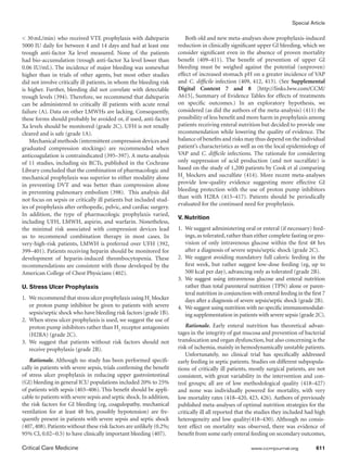 Special Article

 30  mL/min) who received VTE prophylaxis with dalteparin               Both old and new meta-analyses show prophylaxis-induced
5000 IU daily for between 4 and 14 days and had at least one          reduction in clinically significant upper GI bleeding, which we
trough anti-factor Xa level measured. None of the patients            consider significant even in the absence of proven mortality
had bio-accumulation (trough anti-factor Xa level lower than          benefit (409–411). The benefit of prevention of upper GI
0.06 IU/mL). The incidence of major bleeding was somewhat             bleeding must be weighed against the potential (unproven)
higher than in trials of other agents, but most other studies         effect of increased stomach pH on a greater incidence of VAP
did not involve critically ill patients, in whom the bleeding risk    and C. difficile infection (409, 412, 413). (See Supplemental
is higher. Further, bleeding did not correlate with detectable        Digital Content 7 and 8 [http://links.lww.com/CCM/
trough levels (394). Therefore, we recommend that dalteparin          A615], Summary of Evidence Tables for effects of treatments
can be administered to critically ill patients with acute renal       on specific outcomes.) In an exploratory hypothesis, we
failure (A). Data on other LMWHs are lacking. Consequently,           considered (as did the authors of the meta-analysis) (411) the
these forms should probably be avoided or, if used, anti-factor       possibility of less benefit and more harm in prophylaxis among
Xa levels should be monitored (grade 2C). UFH is not renally          patients receiving enteral nutrition but decided to provide one
cleared and is safe (grade 1A).                                       recommendation while lowering the quality of evidence. The
    Mechanical methods (intermittent compression devices and          balance of benefits and risks may thus depend on the individual
graduated compression stockings) are recommended when                 patient’s characteristics as well as on the local epidemiology of
anticoagulation is contraindicated (395–397). A meta-analysis         VAP and C. difficile infections. The rationale for considering
of 11 studies, including six RCTs, published in the Cochrane          only suppression of acid production (and not sucralfate) is
Library concluded that the combination of pharmacologic and           based on the study of 1,200 patients by Cook et al comparing
mechanical prophylaxis was superior to either modality alone          H2 blockers and sucralfate (414). More recent meta-analyses
in preventing DVT and was better than compression alone               provide low-quality evidence suggesting more effective GI
in preventing pulmonary embolism (398). This analysis did             bleeding protection with the use of proton pump inhibitors
                                                                      than with H2RA (415–417). Patients should be periodically
not focus on sepsis or critically ill patients but included stud-
                                                                      evaluated for the continued need for prophylaxis.
ies of prophylaxis after orthopedic, pelvic, and cardiac surgery.
In addition, the type of pharmacologic prophylaxis varied,
                                                                      V. Nutrition
including UFH, LMWH, aspirin, and warfarin. Nonetheless,
the minimal risk associated with compression devices lead             1.	 We suggest administering oral or enteral (if necessary) feed-
us to recommend combination therapy in most cases. In                     ings, as tolerated, rather than either complete fasting or pro-
very-high-risk patients, LMWH is preferred over UFH (392,                 vision of only intravenous glucose within the first 48 hrs
399–401). Patients receiving heparin should be monitored for              after a diagnosis of severe sepsis/septic shock (grade 2C).
development of heparin-induced thrombocytopenia. These                2.	 We suggest avoiding mandatory full caloric feeding in the
recommendations are consistent with those developed by the                first week, but rather suggest low-dose feeding (eg, up to
American College of Chest Physicians (402).                               500 kcal per day), advancing only as tolerated (grade 2B).
                                                                      3.	 We suggest using intravenous glucose and enteral nutrition
U. Stress Ulcer Prophylaxis                                               rather than total parenteral nutrition (TPN) alone or paren-
                                                                          teral nutrition in conjunction with enteral feeding in the first 7
1. 	 We recommend that stress ulcer prophylaxis using H2 blocker          days after a diagnosis of severe sepsis/septic shock (grade 2B).
     or proton pump inhibitor be given to patients with severe        4.	 We suggest using nutrition with no specific immunomodulat-
     sepsis/septic shock who have bleeding risk factors (grade 1B).       ing supplementation in patients with severe sepsis (grade 2C).
2. 	When stress ulcer prophylaxis is used, we suggest the use of
     proton pump inhibitors rather than H2 receptor antagonists           Rationale. Early enteral nutrition has theoretical advan-
     (H2RA) (grade 2C).                                               tages in the integrity of gut mucosa and prevention of bacterial
3. 	We suggest that patients without risk factors should not          translocation and organ dysfunction, but also concerning is the
     receive prophylaxis (grade 2B).                                  risk of ischemia, mainly in hemodynamically unstable patients.
                                                                          Unfortunately, no clinical trial has specifically addressed
   Rationale. Although no study has been performed specifi-           early feeding in septic patients. Studies on different subpopula-
cally in patients with severe sepsis, trials confirming the benefit   tions of critically ill patients, mostly surgical patients, are not
of stress ulcer prophylaxis in reducing upper gastrointestinal        consistent, with great variability in the intervention and con-
(GI) bleeding in general ICU populations included 20% to 25%          trol groups; all are of low methodological quality (418–427)
of patients with sepsis (403–406). This benefit should be appli-      and none was individually powered for mortality, with very
cable to patients with severe sepsis and septic shock. In addition,   low mortality rates (418–420, 423, 426). Authors of previously
the risk factors for GI bleeding (eg, coagulopathy, mechanical        published meta-analyses of optimal nutrition strategies for the
ventilation for at least 48 hrs, possibly hypotension) are fre-       critically ill all reported that the studies they included had high
quently present in patients with severe sepsis and septic shock       heterogeneity and low quality(418–430). Although no consis-
(407, 408). Patients without these risk factors are unlikely (0.2%;   tent effect on mortality was observed, there was evidence of
95% CI, 0.02−0.5) to have clinically important bleeding (407).        benefit from some early enteral feeding on secondary outcomes,

Critical Care Medicine	                                                                                 www.ccmjournal.org	            611
 