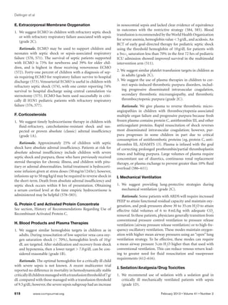 Dellinger et al

E. Extracorporeal Membrane Oxygenation                                 in nosocomial sepsis and lacked clear evidence of equivalence
                                                                       in outcomes with the restrictive strategy (584, 585). Blood
1.	 We suggest ECMO in children with refractory septic shock
                                                                       transfusion is recommended by the World Health Organization
    or with refractory respiratory failure associated with sepsis
                                                                       for severe anemia, hemoglobin value  5 g/dL, and acidosis. An
    (grade 2C).
                                                                       RCT of early goal-directed therapy for pediatric septic shock
    Rationale. ECMO may be used to support children and                using the threshold hemoglobin of 10     g/dL for patients with
neonates with septic shock or sepsis-associated respiratory            a Svco2 saturation less than 70% in the first 72 hrs of pediatric
failure (570, 571). The survival of septic patients supported          ICU admission showed improved survival in the multimodal
with ECMO is 73% for newborns and 39% for older chil-                  intervention arm (511).
dren, and is highest in those receiving venovenous ECMO
(572). Forty-one percent of children with a diagnosis of sep-          2. We suggest similar platelet transfusion targets in children as
sis requiring ECMO for respiratory failure survive to hospital            in adults (grade 2C).
discharge (573). Venoarterial ECMO is useful in children with          3. We suggest the use of plasma therapies in children to cor-
refractory septic shock (574), with one center reporting 74%              rect sepsis-induced thrombotic purpura disorders, includ-
survival to hospital discharge using central cannulation via              ing progressive disseminated intravascular coagulation,
sternotomy (575). ECMO has been used successfully in criti-               secondary thrombotic microangiopathy, and thrombotic
cally ill H1N1 pediatric patients with refractory respiratory             thrombocytopenic purpura (grade 2C).
failure (576, 577).                                                       Rationale. We give plasma to reverse thrombotic micro-
                                                                       angiopathies in children with thrombocytopenia-associated
F. Corticosteroids                                                     multiple organ failure and progressive purpura because fresh
1.	 We suggest timely hydrocortisone therapy in children with          frozen plasma contains protein C, antithrombin III, and other
    fluid-refractory, catecholamine-resistant shock and sus-           anticoagulant proteins. Rapid resuscitation of shock reverses
    pected or proven absolute (classic) adrenal insufficiency          most disseminated intravascular coagulation; however, pur-
    (grade 1A).                                                        pura progresses in some children in part due to critical
                                                                       consumption of antithrombotic proteins (eg, protein C, anti-
   Rationale. Approximately 25% of children with septic                thrombin III, ADAMTS 13). Plasma is infused with the goal
shock have absolute adrenal insufficiency. Patients at risk for        of correcting prolonged prothrombin/partial thromboplastin
absolute adrenal insufficiency include children with severe            times and halting purpura. Large volumes of plasma require
septic shock and purpura, those who have previously received           concomitant use of diuretics, continuous renal replacement
steroid therapies for chronic illness, and children with pitu-         therapy, or plasma exchange to prevent greater than 10% fluid
itary or adrenal abnormalities. Initial treatment is hydrocorti-       overload (586–611).
sone infusion given at stress doses (50 mg/m2/24 hr); however,
infusions up to 50 mg/kg/d may be required to reverse shock in         I. Mechanical Ventilation
the short-term. Death from absolute adrenal insufficiency and
septic shock occurs within 8 hrs of presentation. Obtaining            1.	We suggest providing lung-protective strategies during
a serum cortisol level at the time empiric hydrocortisone is              mechanical ventilation (grade 2C).
administered may be helpful (578–583).                                    Rationale. Some patients with ARDS will require increased
                                                                       PEEP to attain functional residual capacity and maintain oxy-
G. Protein C and Activated Protein Concentrate                         genation, and peak pressures above 30 to 35 cm H2O to attain
See section, History of Recommendations Regarding Use of               effective tidal volumes of 6 to 8   mL/kg with adequate CO2
Recombinant Activated Protein C.                                       removal. In these patients, physicians generally transition from
                                                                       conventional pressure control ventilation to pressure release
H. Blood Products and Plasma Therapies                                 ventilation (airway pressure release ventilation) or to high-fre-
1.	We suggest similar hemoglobin targets in children as in             quency oscillatory ventilation. These modes maintain oxygen-
   adults. During resuscitation of low superior vena cava oxy-         ation with higher mean airway pressures using an “open” lung
   gen saturation shock ( 70%), hemoglobin levels of 10     g/        ventilation strategy. To be effective, these modes can require
   dL are targeted. After stabilization and recovery from shock        a mean airway pressure 5 cm H2O higher than that used with
   and hypoxemia, then a lower target  7.0 g/dL can be con-           conventional ventilation. This can reduce venous return lead-
   sidered reasonable (grade 1B).                                      ing to greater need for fluid resuscitation and vasopressor
                                                                       requirements (612–616).
   Rationale. The optimal hemoglobin for a critically ill child
with severe sepsis is not known. A recent multicenter trial
                                                                       J. Sedation/Analgesia/Drug Toxicities
reported no difference in mortality in hemodynamically stable
critically ill children managed with a transfusion threshold of 7 g/   1.	We recommend use of sedation with a sedation goal in
dL compared with those managed with a transfusion threshold               critically ill mechanically ventilated patients with sepsis
of 9.5 g/dL; however, the severe sepsis subgroup had an increase          (grade 1D).

618	         www.ccmjournal.org	                                                                    February 2013 • Volume 41 • Number 2
 
