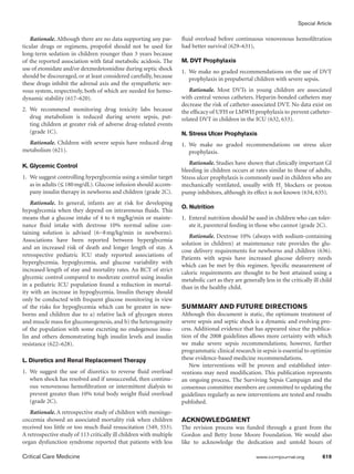 Special Article

   Rationale. Although there are no data supporting any par-         fluid overload before continuous venovenous hemofiltration
ticular drugs or regimens, propofol should not be used for           had better survival (629–631),
long-term sedation in children younger than 3 years because
of the reported association with fatal metabolic acidosis. The       M. DVT Prophylaxis
use of etomidate and/or dexmedetomidine during septic shock
                                                                     1.	 We make no graded recommendations on the use of DVT
should be discouraged, or at least considered carefully, because         prophylaxis in prepubertal children with severe sepsis.
these drugs inhibit the adrenal axis and the sympathetic ner-
vous system, respectively, both of which are needed for hemo-           Rationale. Most DVTs in young children are associated
dynamic stability (617–620).                                         with central venous catheters. Heparin-bonded catheters may
                                                                     decrease the risk of catheter-associated DVT. No data exist on
2.	We recommend monitoring drug toxicity labs because                the efficacy of UFH or LMWH prophylaxis to prevent catheter-
   drug metabolism is reduced during severe sepsis, put-             related DVT in children in the ICU (632, 633).
   ting children at greater risk of adverse drug-related events
   (grade 1C).                                                       N. Stress Ulcer Prophylaxis
  Rationale. Children with severe sepsis have reduced drug           1.	We make no graded recommendations on stress ulcer
metabolism (621).                                                       ­prophylaxis.
                                                                        Rationale. Studies have shown that clinically important GI
K. Glycemic Control
                                                                     bleeding in children occurs at rates similar to those of adults.
1.	 We suggest controlling hyperglycemia using a similar target      Stress ulcer prophylaxis is commonly used in children who are
    as in adults (≤ 180 mg/dL). Glucose infusion should accom-       mechanically ventilated, usually with H2 blockers or proton
    pany insulin therapy in newborns and children (grade 2C).        pump inhibitors, although its effect is not known (634, 635).
    Rationale. In general, infants are at risk for developing
                                                                     O. Nutrition
hypoglycemia when they depend on intravenous fluids. This
means that a glucose intake of 4 to 6 mg/kg/min or mainte-           1.	 Enteral nutrition should be used in children who can toler-
nance fluid intake with dextrose 10% normal saline con-                  ate it, parenteral feeding in those who cannot (grade 2C).
taining solution is advised (6−8   mg/kg/min in newborns).
                                                                        Rationale. Dextrose 10% (always with sodium-containing
Associations have been reported between hyperglycemia
                                                                     solution in children) at maintenance rate provides the glu-
and an increased risk of death and longer length of stay. A
                                                                     cose delivery requirements for newborns and children (636).
retrospective pediatric ICU study reported associations of
                                                                     Patients with sepsis have increased glucose delivery needs
hyperglycemia, hypoglycemia, and glucose variability with
                                                                     which can be met by this regimen. Specific measurement of
increased length of stay and mortality rates. An RCT of strict       caloric requirements are thought to be best attained using a
glycemic control compared to moderate control using insulin          metabolic cart as they are generally less in the critically ill child
in a pediatric ICU population found a reduction in mortal-           than in the healthy child.
ity with an increase in hypoglycemia. Insulin therapy should
only be conducted with frequent glucose monitoring in view
of the risks for hypoglycemia which can be greater in new-           SUMMARY AND FUTURE DIRECTIONS
borns and children due to a) relative lack of glycogen stores        Although this document is static, the optimum treatment of
and muscle mass for gluconeogenesis, and b) the heterogeneity        severe sepsis and septic shock is a dynamic and evolving pro-
of the population with some excreting no endogenous insu-            cess. Additional evidence that has appeared since the publica-
lin and others demonstrating high insulin levels and insulin         tion of the 2008 guidelines allows more certainty with which
resistance (622–628).                                                we make severe sepsis recommendations; however, further
                                                                     programmatic clinical research in sepsis is essential to optimize
L. Diuretics and Renal Replacement Therapy                           these evidence-based medicine recommendations.
                                                                        New interventions will be proven and established inter-
1.	 We suggest the use of diuretics to reverse fluid overload        ventions may need modification. This publication represents
    when shock has resolved and if unsuccessful, then continu-       an ongoing process. The Surviving Sepsis Campaign and the
    ous venovenous hemofiltration or intermittent dialysis to        consensus committee members are committed to updating the
    prevent greater than 10% total body weight fluid overload        guidelines regularly as new interventions are tested and results
    (grade 2C).                                                      published.
   Rationale. A retrospective study of children with meningo-
coccemia showed an associated mortality risk when children           ACKNOWLEDGMENT
received too little or too much fluid resuscitation (549, 553).      The revision process was funded through a grant from the
A retrospective study of 113 critically ill children with multiple   Gordon and Betty Irene Moore Foundation. We would also
organ dysfunction syndrome reported that patients with less          like to acknowledge the dedication and untold hours of

Critical Care Medicine	                                                                                www.ccmjournal.org	           619
 
