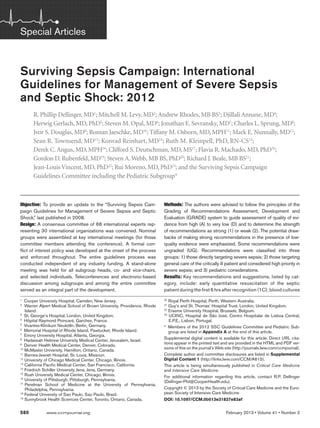 580	 www.ccmjournal.org	 February 2013 • Volume 41 • Number 2
Objective: To provide an update to the “Surviving Sepsis Cam-
paign Guidelines for Management of Severe Sepsis and Septic
Shock,” last published in 2008.
Design: A consensus committee of 68 international experts rep-
resenting 30 international organizations was convened. Nominal
groups were assembled at key international meetings (for those
committee members attending the conference). A formal con-
flict of interest policy was developed at the onset of the process
and enforced throughout. The entire guidelines process was
conducted independent of any industry funding. A stand-alone
meeting was held for all subgroup heads, co- and vice-chairs,
and selected individuals. Teleconferences and electronic-based
discussion among subgroups and among the entire committee
served as an integral part of the development.
Methods: The authors were advised to follow the principles of the
Grading of Recommendations Assessment, Development and
Evaluation (GRADE) system to guide assessment of quality of evi-
dence from high (A) to very low (D) and to determine the strength
of recom­mendations as strong (1) or weak (2). The potential draw-
backs of making strong recommendations in the presence of low-
quality evidence were emphasized. Some recommendations were
ungraded (UG). Recommendations were classified into three
groups: 1) those directly targeting severe sepsis; 2) those targeting
general care of the critically ill patient and considered high priority in
severe sepsis; and 3) pediatric considerations.
Results: Key recommendations and suggestions, listed by cat-
egory, include: early quantitative resuscitation of the septic
patient during the first 6 hrs after recognition (1C); blood ­cultures
Surviving Sepsis Campaign: International
Guidelines for Management of Severe Sepsis
and Septic Shock: 2012
R. Phillip Dellinger, MD1
; Mitchell M. Levy, MD2
; Andrew Rhodes, MB BS3
; Djillali Annane, MD4
;
Herwig Gerlach, MD, PhD5
; Steven M. Opal, MD6
; Jonathan E. Sevransky, MD7
; Charles L. Sprung, MD8
;
Ivor S. Douglas, MD9
; Roman Jaeschke, MD10
; Tiffany M. Osborn, MD, MPH11
; Mark E. Nunnally, MD12
;
Sean R. Townsend, MD13
; Konrad Reinhart, MD14
; Ruth M. Kleinpell, PhD, RN-CS15
;
Derek C.Angus, MD, MPH16
; Clifford S. Deutschman, MD, MS17
; Flavia R. Machado, MD, PhD18
;
Gordon D. Rubenfeld, MD19
; Steven A.Webb, MB BS, PhD20
; Richard J. Beale, MB BS21
;
Jean-Louis Vincent, MD, PhD22
; Rui Moreno, MD, PhD23
; and the Surviving Sepsis Campaign
Guidelines Committee including the Pediatric Subgroup*
1
Cooper University Hospital, Camden, New Jersey.
2
Warren Alpert Medical School of Brown University, Providence, Rhode
Island.
3
St. George’s Hospital, London, United Kingdom.
4
Hôpital Raymond Poincaré, Garches, France.
5
Vivantes-Klinikum Neukölln, Berlin, Germany.
6
Memorial Hospital of Rhode Island, Pawtucket, Rhode Island.
7
Emory University Hospital, Atlanta, Georgia.
8
Hadassah Hebrew University Medical Center, Jerusalem, Israel.
9
Denver Health Medical Center, Denver, Colorado.
10
McMaster University, Hamilton, Ontario, Canada.
11
Barnes-Jewish Hospital, St. Louis, Missouri.
12
University of Chicago Medical Center, Chicago, Illinois.
13
California Pacific Medical Center, San Francisco, California.
14
Friedrich Schiller University Jena, Jena, Germany.
15
Rush University Medical Center, Chicago, Illinois.
16
University of Pittsburgh, Pittsburgh, Pennsylvania.
17
Perelman School of Medicine at the University of Pennsylvania,
Philadelphia, Pennsylvania.
18
Federal University of Sao Paulo, Sao Paulo, Brazil.
19
Sunnybrook Health Sciences Center, Toronto, Ontario, Canada.
Copyright © 2013 by the Society of Critical Care Medicine and the Euro-
pean Society of Intensive Care Medicine
DOI: 10.1097/CCM.0b013e31827e83af
20
Royal Perth Hospital, Perth, Western Australia.
21
Guy’s and St. Thomas’ Hospital Trust, London, United Kingdom.
22
Erasme University Hospital, Brussels, Belgium.
23
UCINC, Hospital de São José, Centro Hospitalar de Lisboa Central,
E.P.E., Lisbon, Portugal.
* Members of the 2012 SSC Guidelines Committee and Pediatric Sub-
group are listed in Appendix A at the end of this article.
Supplemental digital content is available for this article. Direct URL cita-
tions appear in the printed text and are provided in the HTML and PDF ver-
sions of this on the journal’s Web site (http://journals.lww.com/ccmjournal).
Complete author and committee disclosures are listed in Supplemental
Digital Content 1 (http://links.lww.com/CCM/A615).
This article is being simultaneously published in Critical Care Medicine
and Intensive Care Medicine.
For additional information regarding this article, contact R.P. Dellinger
(Dellinger-Phil@CooperHealth.edu).
Special Articles
 