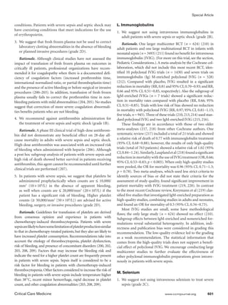 Special Article
Critical Care Medicine	 www.ccmjournal.org	 601
conditions. Patients with severe sepsis and septic shock may
have coexisting conditions that meet indications for the use
of erythropoietin.
3.	 We suggest that fresh frozen plasma not be used to correct
laboratory clotting abnormalities in the absence of bleeding
or planned invasive procedures (grade 2D).
Rationale. Although clinical studies have not assessed the
impact of transfusion of fresh frozen plasma on outcomes in
critically ill patients, professional organizations have recom-
mended it for coagulopathy when there is a documented defi-
ciency of coagulation factors (increased prothrombin time,
international normalized ratio, or partial thromboplastin time)
and the presence of active bleeding or before surgical or invasive
procedures (200–203). In addition, transfusion of fresh frozen
plasma usually fails to correct the prothrombin time in non-
bleeding patients with mild abnormalities (204,205).No studies
suggest that correction of more severe coagulation abnormali-
ties benefits patients who are not bleeding.
4.	We recommend against antithrombin administration for
the treatment of severe sepsis and septic shock (grade 1B).
Rationale. A phase III clinical trial of high-dose antithrom-
bin did not demonstrate any beneficial effect on 28-day all-
cause mortality in adults with severe sepsis and septic shock.
High-dose antithrombin was associated with an increased risk
of bleeding when administered with heparin (206). Although
a post hoc subgroup analysis of patients with severe sepsis and
high risk of death showed better survival in patients receiving
antithrombin, this agent cannot be recommended until further
clinical trials are performed (207).
5.	 In patients with severe sepsis, we suggest that platelets be
administered prophylactically when counts are ≤ 10,000/
mm3
(10 × 109
/L) in the absence of apparent bleeding,
as well when counts are ≤ 20,000/mm3
(20 × 109
/L) if the
patient has a significant risk of bleeding. Higher platelet
counts (≥ 50,000/mm3
[50 × 109
/L]) are advised for active
bleeding, surgery, or invasive procedures (grade 2D).
Rationale. Guidelines for transfusion of platelets are derived
from consensus opinion and experience in patients with
chemotherapy-induced thrombocytopenia. Patients with severe
sepsisarelikelytohavesomelimitationofplateletproductionsimilar
to that in chemotherapy-treated patients,but they also are likely to
have increased platelet consumption. Recommendations take into
account the etiology of thrombocytopenia, platelet dysfunction,
risk of bleeding, and presence of concomitant disorders (200, 202,
203, 208, 209). Factors that may increase the bleeding risk and
indicate the need for a higher platelet count are frequently present
in patients with severe sepsis. Sepsis itself is considered to be a
risk factor for bleeding in patients with chemotherapy-induced
thrombocytopenia.Other factors considered to increase the risk of
bleeding in patients with severe sepsis include temperature higher
than 38°C, recent minor hemorrhage, rapid decrease in platelet
count,and other coagulation abnormalities (203,208,209).
L. Immunoglobulins
1.	We suggest not using intravenous immunoglobulins in
adult patients with severe sepsis or septic shock (grade 2B).
Rationale. One larger multicenter RCT (n = 624) (210) in
adult patients and one large multinational RCT in infants with
neonatal sepsis (n = 3493) (211) found no benefit for intravenous
immunoglobulin (IVIG). (For more on this trial, see the section,
Pediatric Considerations.).A meta-analysis by the Cochrane col-
laboration, which did not include this most recent RCT, iden-
tified 10 polyclonal IVIG trials (n = 1430) and seven trials on
immunoglobulin (Ig) M-enriched polyclonal IVIG (n = 528)
(212). Compared with placebo, IVIG resulted in a significant
reduction in mortality (RR,0.81 and 95% CI,0.70−0.93; and RR,
0.66 and 95% CI, 0.51−0.85, respectively). Also the subgroup of
IgM-enriched IVIGs (n = 7 trials) showed a significant reduc-
tion in mortality rates compared with placebo (RR, 0.66; 95%
CI, 0.51−0.85). Trials with low risk of bias showed no reduction
in mortality with polyclonal IVIG (RR, 0.97; 95% CI, 0.81−1.15;
five trials,n = 945).Three of these trials (210,213,214) used stan-
dard polyclonal IVIG and two IgM-enriched IVIG (215, 216).
These findings are in accordance with those of two older
meta-analyses (217, 218) from other Cochrane authors. One
systematic review (217) included a total of 21 trials and showed
a relative risk of death of 0.77 with immunoglobulin treatment
(95% CI, 0.68−0.88); however, the results of only high-quality
trials (total of 763 patients) showed a relative risk of 1.02 (95%
CI,0.84−1.24).Similarly,Lauplandetal(218)foundasignificant
reductioninmortalitywiththeuseof IVIGtreatment(OR,0.66;
95% CI, 0.53−0.83; p  0.005). When only high-quality studies
were pooled, the OR for mortality was 0.96 (95% CI, 0.71−1.3;
p = 0.78). Two meta-analyses, which used less strict criteria to
identify sources of bias or did not state their criteria for the
assessment of study quality, found significant improvement in
patient mortality with IVIG treatment (219, 220). In contrast
to the most recent Cochrane review, Kreymann et al (219) clas-
sified five studies that investigated IgM-enriched preparation as
high-quality studies, combining studies in adults and neonates,
and found an OR for mortality of 0.5 (95% CI, 0.34−0.73).
Most IVIG studies are small, some have methodological
flaws; the only large study (n = 624) showed no effect (210).
Subgroup effects between IgM-enriched and nonenriched for-
mulations reveal substantial heterogeneity. In addition, indi-
rectness and publication bias were considered in grading this
recommendation. The low-quality evidence led to the grading
as a weak recommendation. The statistical information that
comes from the high-quality trials does not support a benefi-
cial effect of polyclonal IVIG. We encourage conducting large
multicenter studies to further evaluate the effectiveness of
other polyclonal immunoglobulin preparations given intrave-
nously in patients with severe sepsis.
M. Selenium
1.	 We suggest not using intravenous selenium to treat severe
sepsis (grade 2C).
 