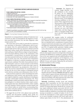 Special Article

                                                                                                                Rationale. The diagnosis of
                     SURVIVING SEPSIS CAMPAIGN BUNDLES
                                                                                                            systemic fungal infection (usu-
   TO BE COMPLETED WITHIN 3 HOURS:                                                                          ally candidiasis) in the critically
   1) Measure lactate level                                                                                 ill patient can be challenging,
   2) Obtain blood cultures prior to administration of antibiotics
   3) Administer broad spectrum antibiotics                                                                 and rapid diagnostic methodolo-
   4) Administer 30 mL/kg crystalloid for hypotension or lactate     4mmol/L                                gies, such as antigen and antibody
                                                                                                            detection assays, can be helpful in
  TO BE COMPLETED WITHIN 6 HOURS:
  5) Apply vasopressors (for hypotension that does not respond to initial fluid resuscitation)              detecting candidiasis in the ICU
     to maintain a mean arterial pressure (MAP) ≥ 65 mm Hg                                                  patient. These suggested tests have
  6) In the event of persistent arterial hypotension despite volume resuscitation (septic
                                                                                                            shown positive results significantly
     shock) or initial lactate 4 mmol/L (36 mg/dL):
          - Measure central venous pressure (CVP)*                                                          earlier than standard culture meth-
          - Measure central venous oxygen saturation (ScvO2)*                                               ods (62–67), but false-positive
  7) Remeasure lactate if initial lactate was elevated*
                                                                                                            reactions can occur with coloni-
   *Targets for quantitative resuscitation included in the guidelines are CVP of ≥8 mm Hg,                  zation alone, and their diagnostic
   ScvO2 of 70%, and normalization of lactate.                                                              utility in managing fungal infec-
                                                                                                            tion in the ICU needs additional
Figure 1.  Surviving Sepsis Campaign Care Bundles.
                                                                                                            study (65).
Quantitative (or semiquantitative) cultures of respiratory tract               3.	We recommend that imaging studies be performed
secretions are often recommended for the diagnosis of venti-                      promptly in attempts to confirm a potential source of infec-
lator-associated pneumonia (54), but their diagnostic value                       tion. Potential sources of infection should be sampled as
remains unclear (55).                                                             they are identified and in consideration of patient risk for
    The Gram stain can be useful, in particular for respiratory                   transport and invasive procedures (eg, careful coordination
tract specimens, to determine if inflammatory cells are pres-                     and aggressive monitoring if the decision is made to trans-
ent (greater than five polymorphonuclear leukocytes/high-                         port for a CT-guided needle aspiration). Bedside studies,
powered field and less than ten squamous cells/low-powered                        such as ultrasound, may avoid patient transport (UG).
field) and if culture results will be informative of lower respi-
                                                                                   Rationale. Diagnostic studies may identify a source of
ratory pathogens. Rapid influenza antigen testing during peri-
                                                                               infection that requires removal of a foreign body or drainage to
ods of increased influenza activity in the community is also
                                                                               maximize the likelihood of a satisfactory response to therapy.
recommended. A focused history can provide vital informa-
                                                                               Even in the most organized and well-staffed healthcare facili-
tion about potential risk factors for infection and likely patho-
                                                                               ties, however, transport of patients can be dangerous, as can
gens at specific tissue sites. The potential role of biomarkers
                                                                               be placing patients in outside-unit imaging devices that are
for diagnosis of infection in patients presenting with severe
                                                                               difficult to access and monitor. Balancing risk and benefit is
sepsis remains undefined. The utility of procalcitonin levels or
                                                                               therefore mandatory in those settings.
other biomarkers (such as C-reactive protein) to discriminate
the acute inflammatory pattern of sepsis from other causes of                  D. Antimicrobial Therapy
generalized inflammation (eg, postoperative, other forms of                    1.	 The administration of effective intravenous antimicrobials
shock) has not been demonstrated. No recommendation can                            within the first hour of recognition of septic shock (grade
be given for the use of these markers to distinguish between                       1B) and severe sepsis without septic shock (grade 1C)
severe infection and other acute inflammatory states (56–58).                      should be the goal of therapy. Remark: Although the weight
    In the near future, rapid, non-culture-based diagnostic meth-                  of the evidence supports prompt administration of antibi-
ods (polymerase chain reaction, mass spectroscopy, microar-                        otics following the recognition of severe sepsis and septic
rays) might be helpful for a quicker identification of pathogens                   shock, the feasibility with which clinicians may achieve this
and major antimicrobial resistance determinants (59). These                        ideal state has not been scientifically evaluated.
methodologies could be particularly useful for difficult-to-cul-
ture pathogens or in clinical situations where empiric antimi-                     Rationale. Establishing vascular access and initiating
crobial agents have been administered before culture samples                   aggressive fluid resuscitation are the first priorities when
were been obtained. Clinical experience remains limited, and                   managing patients with severe sepsis or septic shock. Prompt
more clinical studies are needed before recommending these                     infusion of antimicrobial agents should also be a priority and
non-culture molecular methods as a replacement for standard                    may require additional vascular access ports (68, 69). In the
                                                                               presence of septic shock, each hour delay in achieving admin-
blood culture methods (60, 61).
                                                                               istration of effective antibiotics is associated with a measurable
2.	 We suggest the use of the 1,3 β-d-glucan assay (grade 2B),                 increase in mortality in a number of studies (15, 68, 70–72).
    mannan and anti-mannan antibody assays (grade 2C)                          Overall, the preponderance of data support giving antibiot-
    when invasive candidiasis is in the differential diagnosis of              ics as soon as possible in patients with severe sepsis with or
    infection.                                                                 without septic shock (15, 68, 70–77). The administration of

Critical Care Medicine	                                                                                        www.ccmjournal.org	          591
 