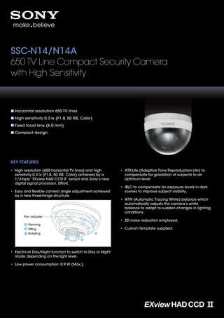 SSC-N14/N14A
650 TV Line Compact Security Camera
with High Sensitivity



  Horizontal resolution 650 TV lines
  High sensitivity 0.3 lx (F1.8, 50 IRE, Color)
  Fixed focal lens (6.0 mm)
  Compact design




KEY FEATURES
• High resolution (650 horizontal TV lines) and high        • ATR-Lite (Adaptive Tone Reproduction Lite) to
  sensitivity 0.3 lx (F1.8, 50 IRE, Color) achieved by a      compensate for gradation of subjects to an
  1/3-type “EXview HAD CCD II” sensor and Sony’s new          optimum level.
  digital signal processor, Efﬁo-E.
                                                            • iBLC to compensate for exposure levels in dark
• Easy and ﬂexible camera angle adjustment achieved           scenes to improve subject visibility.
  by a new three-hinge structure.
                                                            • ATW (Automatic Tracing White) balance which
                                                              automatically adjusts the camera’s white
                                                              balance to adapt to sudden changes in lighting
                                                              conditions.
       Pan adjuster
                                                            • 2D noise reduction employed.
          Panning
          Tilting                                           • Custom template supplied.
          Rotating




• Electrical Day/Night function to switch to Day or Night
  mode depending on the light level.

• Low power consumption: 0.9 W (Max.).
 