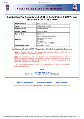 3/21/2014 SSC - Registration Slip
http://ssconline.nic.in/photostamp.php?exam=CPO&yr=2014&id=5111614347&cn=AJIT%20KUMAR%20MISHRA&fn=MADAN%20MISHRA&mn=KUNTI… 1/1
Home
Application For Recruitment of SI in Delhi Police & CAPFs and
Assistant SI in CISF - 2014
Registration-Id 51116143471
Name AJIT KUMAR MISHRA
Father's Name MADAN MISHRA
Mother's Name KUNTI MISHRA
Date of Birth 11-01-1990
Address
41-z,near hanuman mandir
dargahiya kunraghat
gorakhpur
gorakhpur
Uttar Pradesh - 273008
Examination Centre NR - Delhi(2201)
You have completed the PART-I Registration of the Online Application Procedure.
Note 1: Please note down the Registration-Id given above, which will be
required for further interaction with SSC.
Note 2: Application will be treated as incomplete/rejected unless
accompanied by the PART-II Registration - which again consist of two parts -
filling up Payment details of Examination Fee (where applicable) and
uploading Photograph & Signature.*
* For payment of exam fees, upload of photograph and signature proceed to
PART-II Registration.
Print
Print Bank Pay-In Slip
[Please set your page orientation in Landscap]
PART-II Registration | Examination Notices | Close Window
 