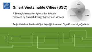 Smart Sustainable Cities (SSC)
A Strategic Innovation Agenda for Sweden
Financed by Swedish Energy Agency and Vinnova
Project leaders: Mattias Höjer, hojer@kth.se and Olga Kordas olga@kth.se
Smart
Sustainable Cities
SSC
 