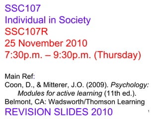 SSC107
Individual in Society
SSC107R
25 November 2010
7:30p.m. – 9:30p.m. (Thursday)

Main Ref:
Coon, D., & Mitterer, J.O. (2009). Psychology:
   Modules for active learning (11th ed.).
Belmont, CA: Wadsworth/Thomson Learning
REVISION SLIDES 2010                         1
 