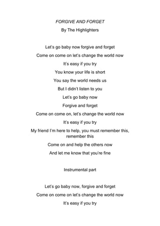 FORGIVE AND FORGET
By The Highlighters

Let’s go baby now forgive and forget
Come on come on let’s change the world now
It’s easy if you try
You know your life is short
You say the world needs us
But I didn’t listen to you
Let’s go baby now
Forgive and forget
Come on come on, let’s change the world now
It’s easy if you try
My friend I’m here to help, you must remember this,
remember this
Come on and help the others now
And let me know that you’re fine

Instrumental part

Let’s go baby now, forgive and forget
Come on come on let’s change the world now
It’s easy if you try

 