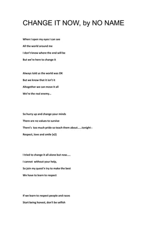 CHANGE IT NOW, by NO NAME
When I open my eyes I can see
All the world around me
I don’t know where the end will be
But we’re here to change it

Always told us the world was OK
But we know that it isn’t it
Altogether we can move it all
We’re the real enemy…

So hurry up and change your minds
There are no values to survive
There’s too much pride so teach them about……tonight :
Respect, love and smile (x2)

I tried to change it all alone but now…..
I cannot without your help,
So join my quest’n try to make the best
We have to learn to respect

If we learn to respect people and races
Start being honest, don’t be selfish

 
