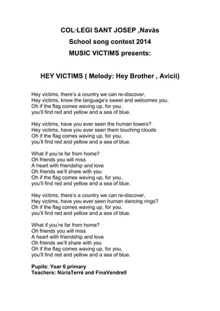 COL·LEGI SANT JOSEP ,Navàs
School song contest 2014
MUSIC VICTIMS presents:

HEY VICTIMS ( Melody: Hey Brother , Avicii)
Hey victims, there’s a country we can re-discover,
Hey victims, know the language’s sweet and welcomes you.
Oh if the flag comes waving up, for you,
you’ll find red and yellow and a sea of blue.
Hey victims, have you ever seen the human towers?
Hey victims, have you ever seen them touching clouds
Oh if the flag comes waving up, for you,
you’ll find red and yellow and a sea of blue.
What if you’re far from home?
Oh friends you will miss
A heart with friendship and love
Oh friends we’ll share with you
Oh if the flag comes waving up, for you,
you’ll find red and yellow and a sea of blue.
Hey victims, there’s a country we can re-discover,
Hey victims, have you ever seen human dancing rings?
Oh if the flag comes waving up, for you,
you’ll find red and yellow and a sea of blue.
What if you’re far from home?
Oh friends you will miss
A heart with friendship and love
Oh friends we’ll share with you
Oh if the flag comes waving up, for you,
you’ll find red and yellow and a sea of blue.
Pupils: Year 6 primary
Teachers: NúriaTerré and FinaVendrell

 