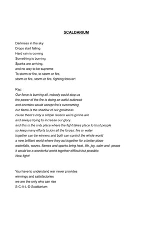 SCALDARIUM
Darkness in the sky
Drops start falling
Hard rain is coming
Something is burning
Sparks are arriving,
and no way to be supreme
To storm or fire, to storm or fire,
storm or fire, storm or fire, fighting forever!
Rap:
Our force is burning all, nobody could stop us
the power of the fire is doing an awful outbreak
and enemies would accept fire’s overcoming
our flame is the shadow of our greatness
cause there's only a simple reason we’re gonna win
and always trying to increase our glory
and this is the only place where the fight takes place to trust people
so keep many efforts to join all the forces: fire or water
together can be winners and both can control the whole world
a new brilliant world where they act together for a better place
waterfalls, waves, flames and sparks bring heat, life, joy, calm and peace
it would be a wonderful world together difficult but possible
Now fight!
You have to understand war never provides
winnings and satisfactories
we are the only who can rise
S-C-A-L-D Scaldarium
 