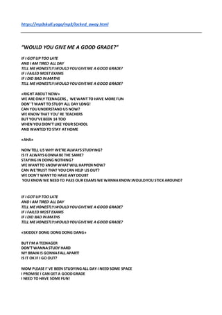 https://mp3skull.yoga/mp3/locked_away.html
“WOULD YOU GIVE ME A GOOD GRADE?”
IF I GOT UP TOO LATE
AND I AM TIRED ALL DAY
TELL ME HONESTLY:WOULD YOUGIVEME A GOOD GRADE?
IF I FAILED MOST EXAMS
IF I DID BAD INMATHS
TELL ME HONESTLY:WOULD YOUGIVEME A GOOD GRADE?
«RIGHT ABOUT NOW»
WE ARE ONLY TEENAGERS , WEWANT TO HAVE MORE FUN
DON' T WANT TO STUDY ALL DAY LONG!
CAN YOUUNDERSTAND US NOW?
WE KNOW THAT YOU' RE TEACHERS
BUT YOU’VEBEEN 14 TOO
WHEN YOUDIDN'T LIKE YOUR SCHOOL
AND WANTED TO STAY AT HOME
«AHA»
NOW TELL US WHY WE’RE ALWAYSSTUDYING?
IS IT ALWAYSGONNABE THE SAME?
STAYING IN DOING NOTHING?
WE WANTTO kNOW WHAT WILL HAPPEN NOW?
CAN WETRUST THAT YOUCAN HELP US OUT?
WE DON'T WANTTO HAVE ANYDOUBT
YOU KNOW WE NEED TO PASS OUR EXAMS WE WANNAKNOW:WOULDYOUSTICK AROUND?
IF I GOT UP TOO LATE
AND I AM TIRED ALL DAY
TELL ME HONESTLY:WOULD YOUGIVEME A GOOD GRADE?
IF I FAILED MOST EXAMS
IF I DID BAD INMATHS
TELL ME HONESTLY:WOULD YOUGIVEME A GOOD GRADE?
«SKIDDLY DONG DONG DONG DANG»
BUT I’M A TEENAGER
DON’T WANNASTUDY HARD
MY BRAIN IS GONNAFALL APART!
IS IT OK IF I GO OUT?
MOM PLEASE I’ VE BEEN STUDYING ALL DAY I NEED SOME SPACE
I PROMISE I CANGET A GOODGRADE
I NEED TO HAVE SOME FUN!
 