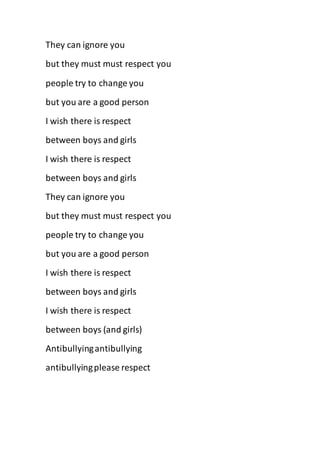 They can ignore you
but they must must respect you
people try to change you
but you are a good person
I wish there is respect
between boys and girls
I wish there is respect
between boys and girls
They can ignore you
but they must must respect you
people try to change you
but you are a good person
I wish there is respect
between boys and girls
I wish there is respect
between boys (and girls)
Antibullyingantibullying
antibullyingplease respect
 