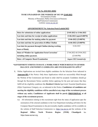 1
File No. 8/02/2021-RHQ
TO BE UPLOADED ON THE WEBSITE OF SSC ON 23-05-2022
Government of India
Ministry of Personnel, Public Grievances & Pensions
Staff Selection Commission
(website:-www.ssc.nic.in)
ADVERTISEMENT No. Selection Posts/Ladakh/2022
Dates for submission of online applications 23-05-2022 to 13-06-2022
Last date and time for receipt of online applications 13-06-2022 (upto23.00PM)
Last date and time for making online fee payment 15-06-2022 (23.00PM)
Last date and time for generation of offline Challan 16-06-2022 (23.00PM)
Last date for payment through Challan (during working
hours of Bank)
18-06-2022
Dates of ‘Window for Application Form Correction’
including online payment.
27.06.2022 till 29.06.2022
(23:00 PM)
Dates of Computer Based Examination August 2022 (tentatively)
“GOVERNMENT STRIVES TO HAVE A WORK FORCE WHICH REFLECTS GENDER
BALANCE AND WOMEN CANDIDATES ARE ENCOURAGED TO APPLY”
1. Online Applications are invited from eligible candidates for the Selection Posts indicated in
Annexure-III of this Notice. Only those Applications which are successfully filled through
the Website of the Commission and found in order shall be accepted. Candidates should go
through the Recruitment Notice carefully before applying for the post and ensure that they
fulfill all the eligibility conditions like Resident Criteria/Age-Limit/ Essential Qualifications
(EQs)/ Experience/ Category, etc. as indicated in this Notice. Candidature of candidates not
meeting the eligibility conditions will be cancelled at any stage of the recruitment process
without any notice. Candidature of Applicants shall be purely PROVISIONAL at all
stages of the recruitment process.
1.1. All information relating to this recruitment right from the status of application upto the
nomination of the selected candidates to the User Department including call letters for the
Computer Based Examination to the provisionally eligible candidates will be available on
the website of Staff Selection Commission i.e. https://ssc.nic.in and the websites of the
Regional Office- North Western Region (NWR) Chandigarh i.e.
https://www.sscnwr.org.
 