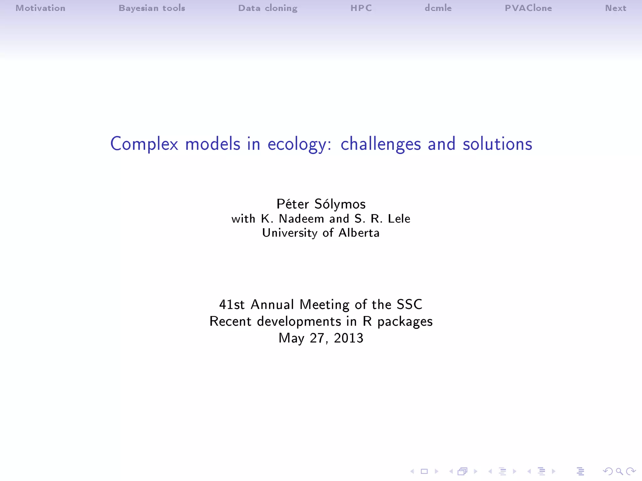 Motivation Bayesian tools Data cloning HPC dcmle PVAClone Next
Complex models in ecology: challenges and solutions
Péter Sólymos
with K. Nadeem and S. R. Lele
University of Alberta
41st Annual Meeting of the SSC
Recent developments in R packages
May 27, 2013
 