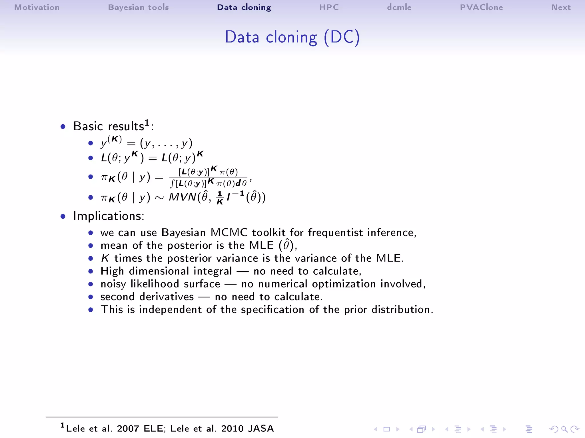 Motivation Bayesian tools Data cloning HPC dcmle PVAClone Next
Data cloning (DC)
ˆ Basic results1:
ˆ y
(K)
= (y , . . . , y )
ˆ L(θ; y
K) = L(θ; y )K
ˆ πK(θ | y ) =
[L(θ;y)]Kπ(θ)
[L(θ;y)]Kπ(θ)dθ
,
ˆ πK(θ | y ) ∼ MVN(ˆθ, 1
K I
−1(ˆθ))
ˆ Implications:
ˆ we can use Bayesian MCMC toolkit for frequentist inference,ˆ mean of the posterior is the MLE (ˆθ),ˆ K times the posterior variance is the variance of the MLE.ˆ High dimensional integral  no need to calculate,ˆ noisy likelihood surface  no numerical optimization involved,ˆ second derivatives  no need to calculate.ˆ This is independent of the specication of the prior distribution.
1Lele et al. 2007 ELE; Lele et al. 2010 JASA
 