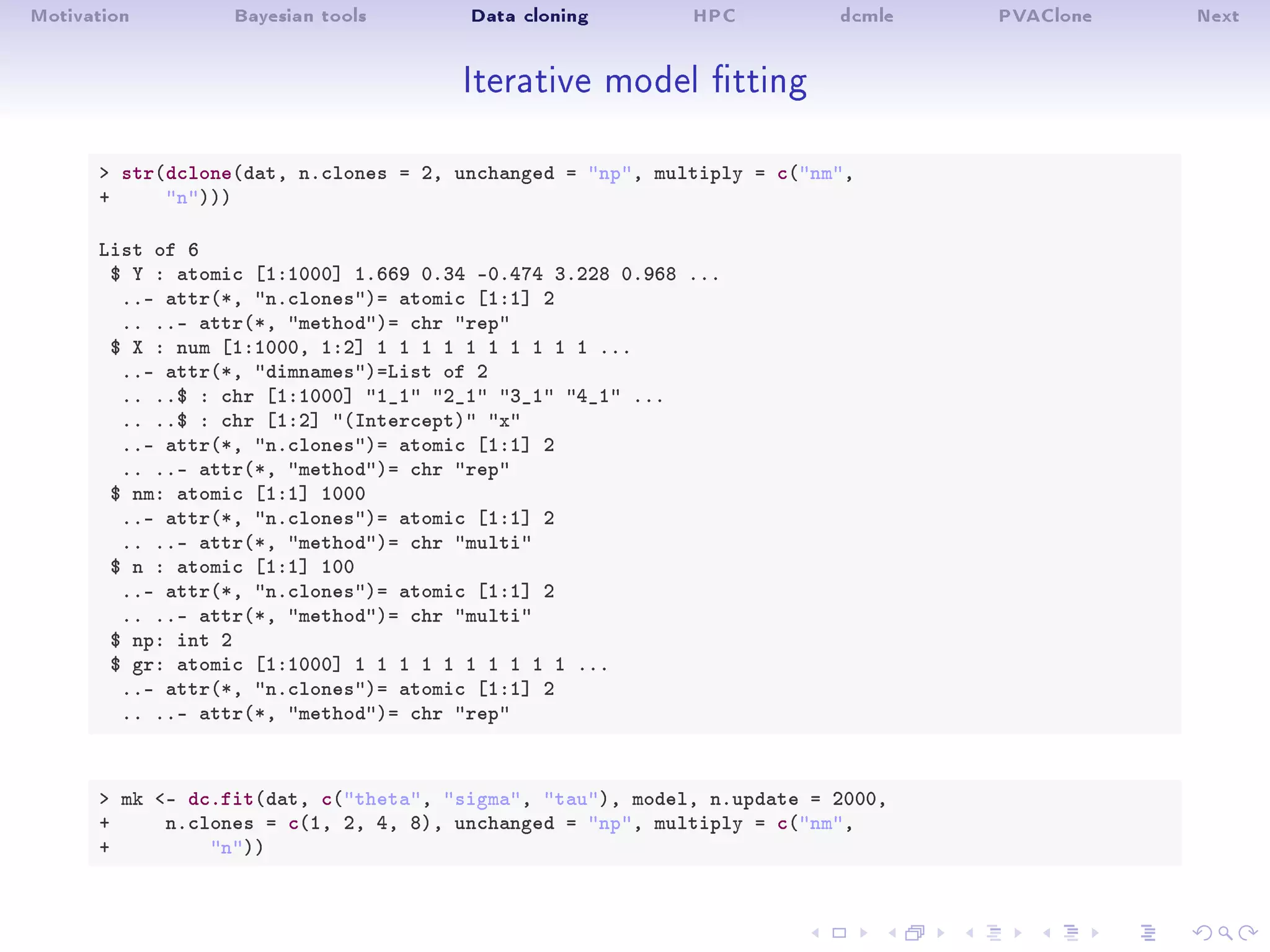 Motivation Bayesian tools Data cloning HPC dcmle PVAClone Next
Iterative model tting
 str(dclone(dat, n.clones = 2, unchanged = np, multiply = c(nm,
+ n)))
List of 6
$ Y : atomic [1:1000] 1.669 0.34 -0.474 3.228 0.968 ...
..- attr(*, n.clones)= atomic [1:1] 2
.. ..- attr(*, method)= chr rep
$ X : num [1:1000, 1:2] 1 1 1 1 1 1 1 1 1 1 ...
..- attr(*, dimnames)=List of 2
.. ..$ : chr [1:1000] 1_1 2_1 3_1 4_1 ...
.. ..$ : chr [1:2] (Intercept) x
..- attr(*, n.clones)= atomic [1:1] 2
.. ..- attr(*, method)= chr rep
$ nm: atomic [1:1] 1000
..- attr(*, n.clones)= atomic [1:1] 2
.. ..- attr(*, method)= chr multi
$ n : atomic [1:1] 100
..- attr(*, n.clones)= atomic [1:1] 2
.. ..- attr(*, method)= chr multi
$ np: int 2
$ gr: atomic [1:1000] 1 1 1 1 1 1 1 1 1 1 ...
..- attr(*, n.clones)= atomic [1:1] 2
.. ..- attr(*, method)= chr rep
 mk - dc.fit(dat, c(theta, sigma, tau), model, n.update = 2000,
+ n.clones = c(1, 2, 4, 8), unchanged = np, multiply = c(nm,
+ n))
 