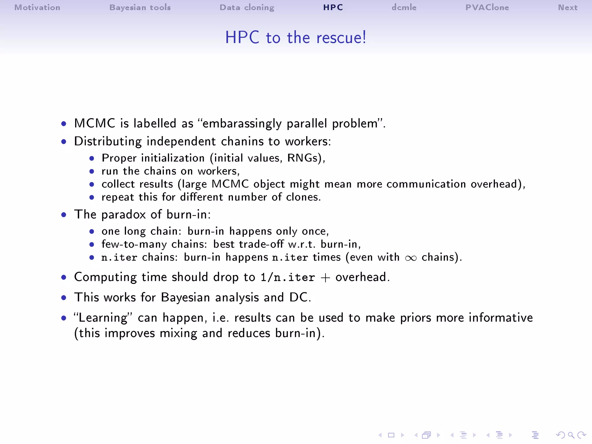 Motivation Bayesian tools Data cloning HPC dcmle PVAClone Next
HPC to the rescue!
ˆ MCMC is labelled as embarassingly parallel problem.
ˆ Distributing independent chanins to workers:
ˆ Proper initialization (initial values, RNGs),ˆ run the chains on workers,ˆ collect results (large MCMC object might mean more communication overhead),ˆ repeat this for dierent number of clones.
ˆ The paradox of burn-in:
ˆ one long chain: burn-in happens only once,ˆ few-to-many chains: best trade-o w.r.t. burn-in,ˆ n.iter chains: burn-in happens n.iter times (even with ∞ chains).
ˆ Computing time should drop to 1/n.iter + overhead.
ˆ This works for Bayesian analysis and DC.
ˆ Learning can happen, i.e. results can be used to make priors more informative
(this improves mixing and reduces burn-in).
 
