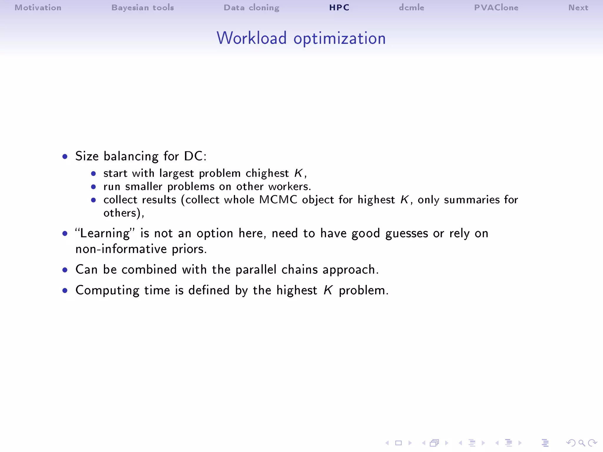 Motivation Bayesian tools Data cloning HPC dcmle PVAClone Next
Workload optimization
ˆ Size balancing for DC:
ˆ start with largest problem chighest K ,ˆ run smaller problems on other workers.ˆ collect results (collect whole MCMC object for highest K , only summaries for
others),
ˆ Learning is not an option here, need to have good guesses or rely on
non-informative priors.
ˆ Can be combined with the parallel chains approach.
ˆ Computing time is dened by the highest K problem.
 