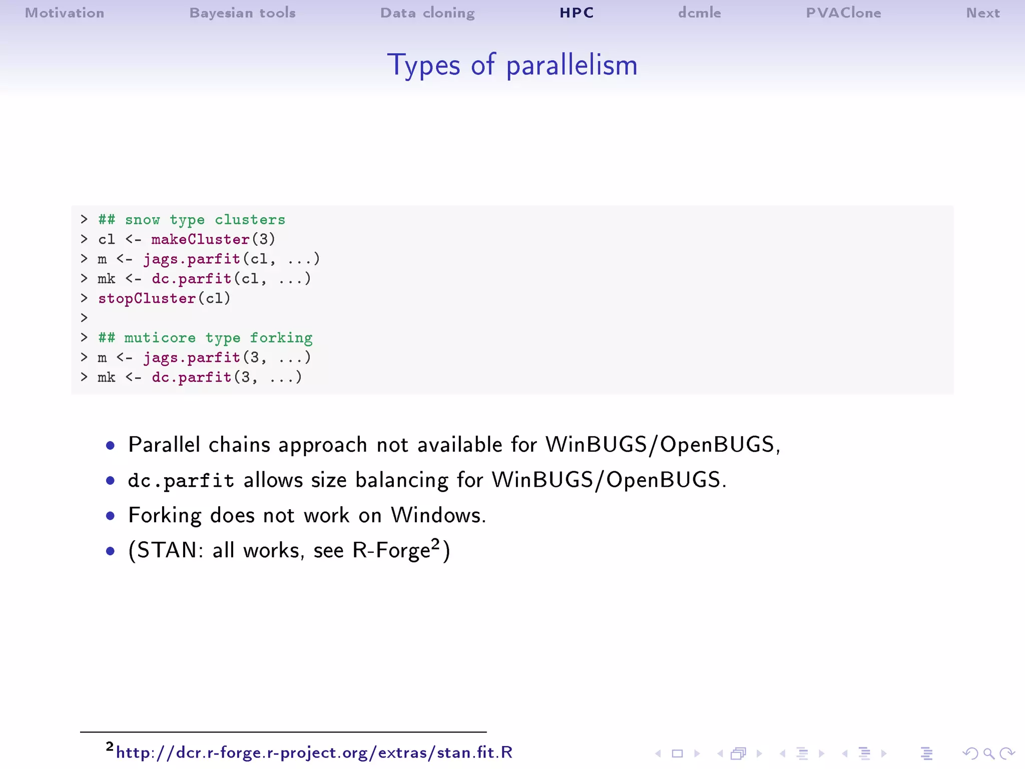 Motivation Bayesian tools Data cloning HPC dcmle PVAClone Next
Types of parallelism
 ## snow type clusters
 cl - makeCluster(3)
 m - jags.parfit(cl, ...)
 mk - dc.parfit(cl, ...)
 stopCluster(cl)

 ## muticore type forking
 m - jags.parfit(3, ...)
 mk - dc.parfit(3, ...)
ˆ Parallel chains approach not available for WinBUGS/OpenBUGS,
ˆ dc.parfit allows size balancing for WinBUGS/OpenBUGS.
ˆ Forking does not work on Windows.
ˆ (STAN: all works, see R-Forge2)
2http://dcr.r-forge.r-project.org/extras/stan.t.R
 